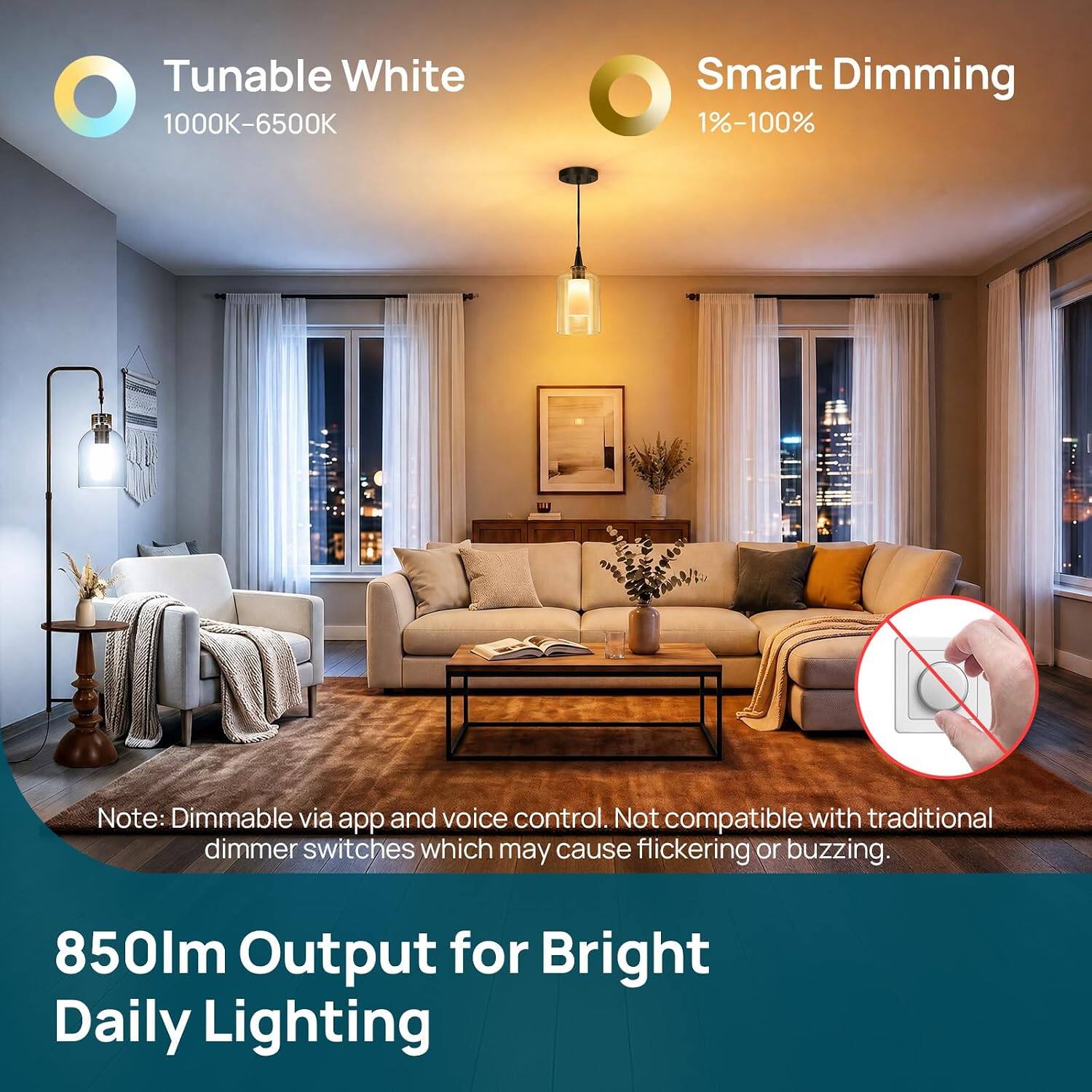 Tunable White 1000K-6500K  
Smart Dimming 1%-100%  
Note: Dimmable via app and voice control. Not compatible with traditional dimmer switches which may cause flickering or buzzing.  
850lm Output for Bright Daily Lighting