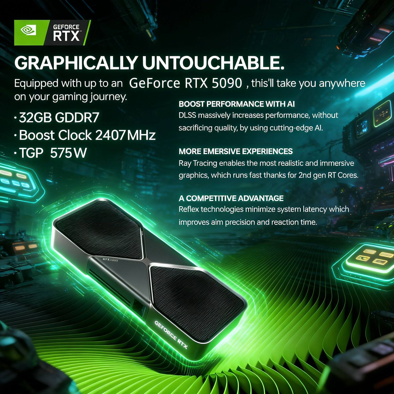 GEFORCE RTX GRAPHICALLY UNTOUCHABLE.  
Equipped with up to an GeForce RTX 5090, this'll take you anywhere on your gaming journey.  

- 32GB GDDR7  
- Boost Clock 2407 MHz  
- TGP 575W  

BOOST PERFORMANCE WITH AI  
DLSS massively increases performance, without sacrificing quality, by using cutting-edge AI.  

MORE EMERSIVE EXPERIENCES  
Ray Tracing enables the most realistic and immersive graphics, which runs fast thanks to 2nd gen RT Cores.  

A COMPETITIVE ADVANTAGE  
Reflex technologies minimize system latency which improves aim precision and reaction time.  

Kusti GEFORCE RTX