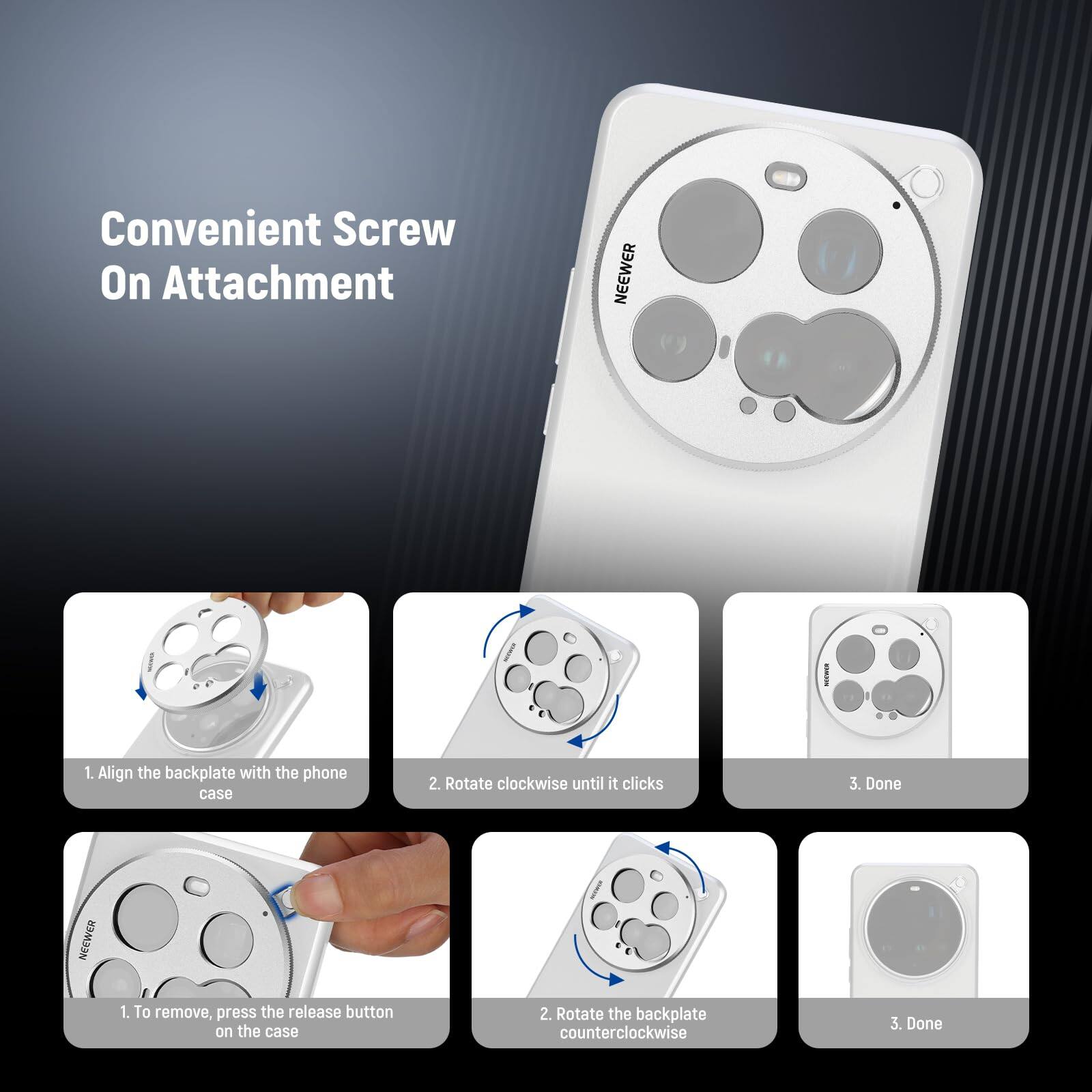 Convenient Screw On Attachment

NEEWER

1. Align the backplate with the phone case
2. Rotate clockwise until it clicks
3. Done

NEEWER

1. To remove, press the release button on the case
2. Rotate the backplate counterclockwise
3. Done