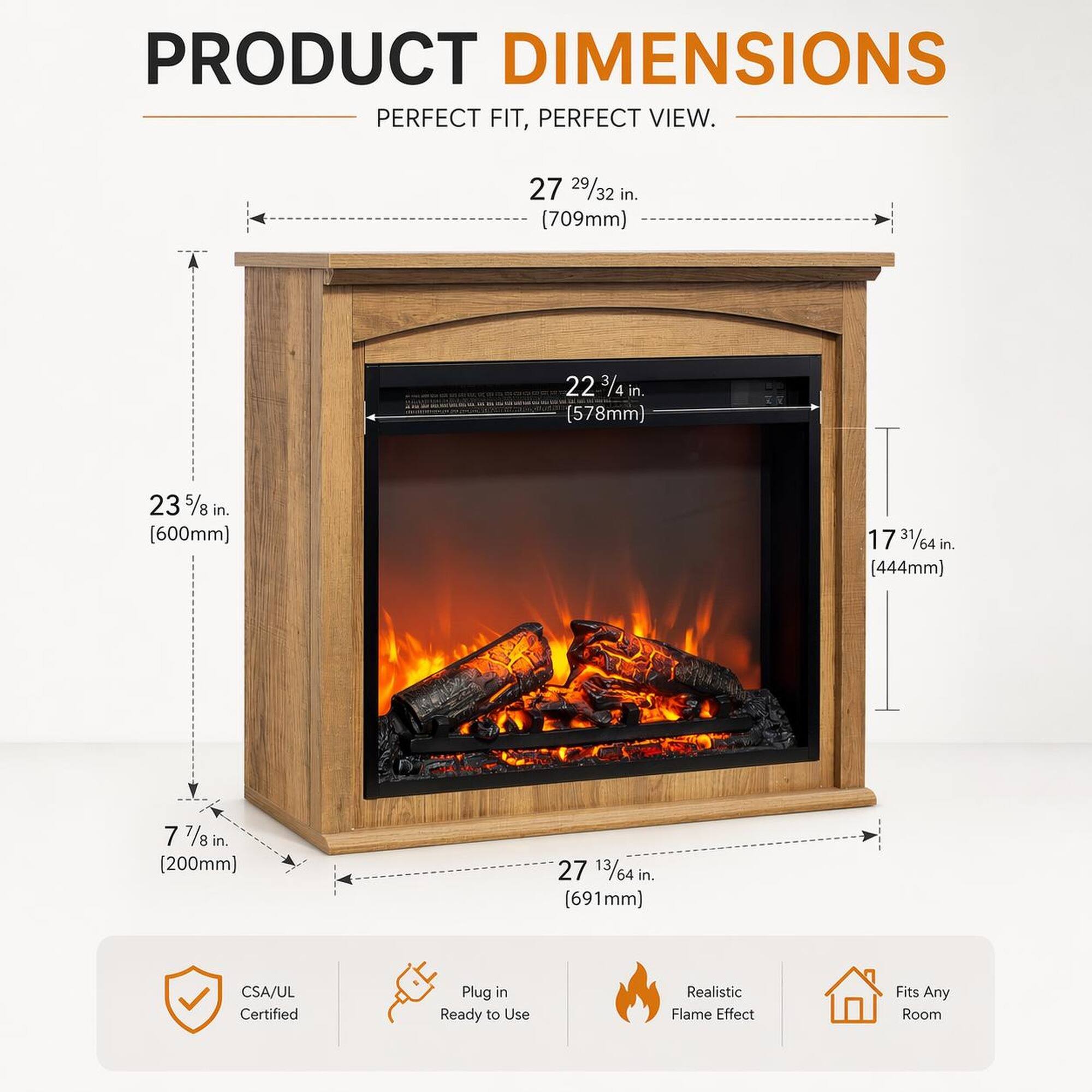 PRODUCT DIMENSIONS  
PERFECT FIT, PERFECT VIEW.  

- 27 29/32 in. (709mm)  
- 22 3/4 in. (578mm)  
- 23 5/8 in. (600mm)  
- 17 31/64 in. (444mm)  
- 7 7/8 in. (200mm)  
- 27 13/64 in. (691mm)  

CSA/UL Certified  
Plug in Ready to Use  
Realistic Flame Effect  
Fits Any Room