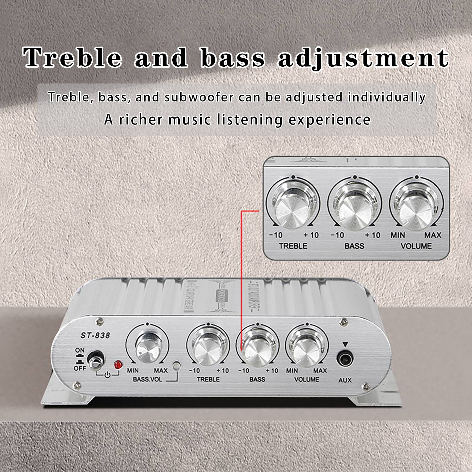 Treble and bass adjustment  
Treble, bass, and subwoofer can be adjusted individually  
A richer music listening experience  

-10 +10 TREBLE  
-10 +10 BASS  
MIN MAX VOLUME  

ST-838  
ON OFF  
MIN MAX BASS.VOL  
-10 + 10 TREBLE  
10 10 BASS  
MIN MAX VOLUME  
AUX