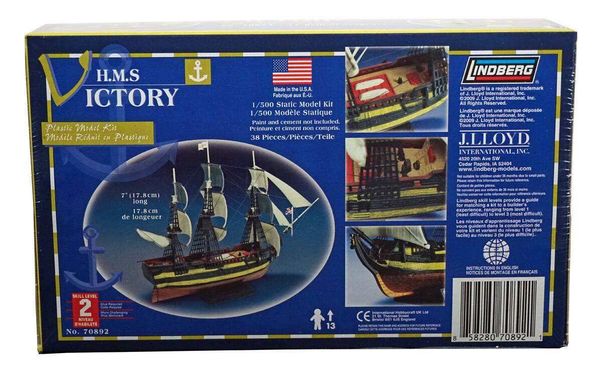 H.M.S. VICTORY  
Plastic Model Kit  
Modèle Réduit en Plastique  

Made in the U.S.A.  
Fabriqué aux É-U.  

1/500 Static Model Kit  
1/500 Modèle Statique  

Paint and cement not included.  
Peinture et ciment non compris.  

38 Pieces/Pièces/Téile  

7" (17.8cm) long  
17.8 cm de longueur  

Skill Level 2  
Niveau 2  
Habileté 2  

Lindberg® is a registered trademark of J. Lloyd International, Inc.  
Lindberg® est une marque déposée de J. Lloyd International, Inc.  
©2009 J. Lloyd International, Inc. All Rights Reserved.  
©2009 J. Lloyd International, Inc. Tous droits réservés.  

J. LLOYD INTERNATIONAL, INC.  
4520 20th Ave SW  
Cedar Rapids, IA 52404  
www.lindberg-models.com  

Not suitable for children under 36 months due to small parts.  
Contient de petites