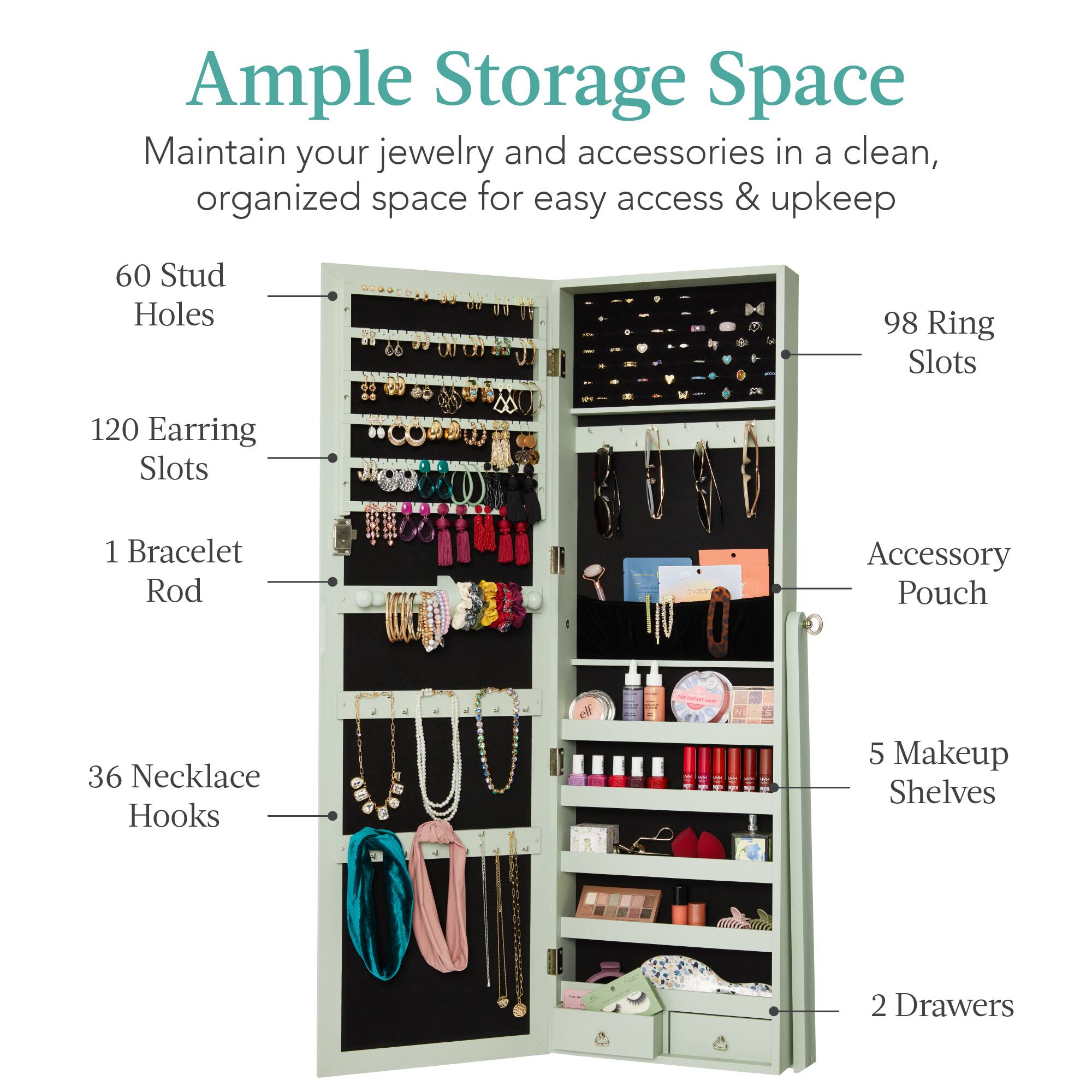 Ample Storage Space

Maintain your jewelry and accessories in a clean, organized space for easy access & upkeep.

- 60 Stud Holes
- 120 Earring Slots
- 98 Ring Slots
- 1 Bracelet Rod
- 36 Necklace Hooks
- 5 Makeup Shelves
- 2 Drawers
- Accessory Pouch