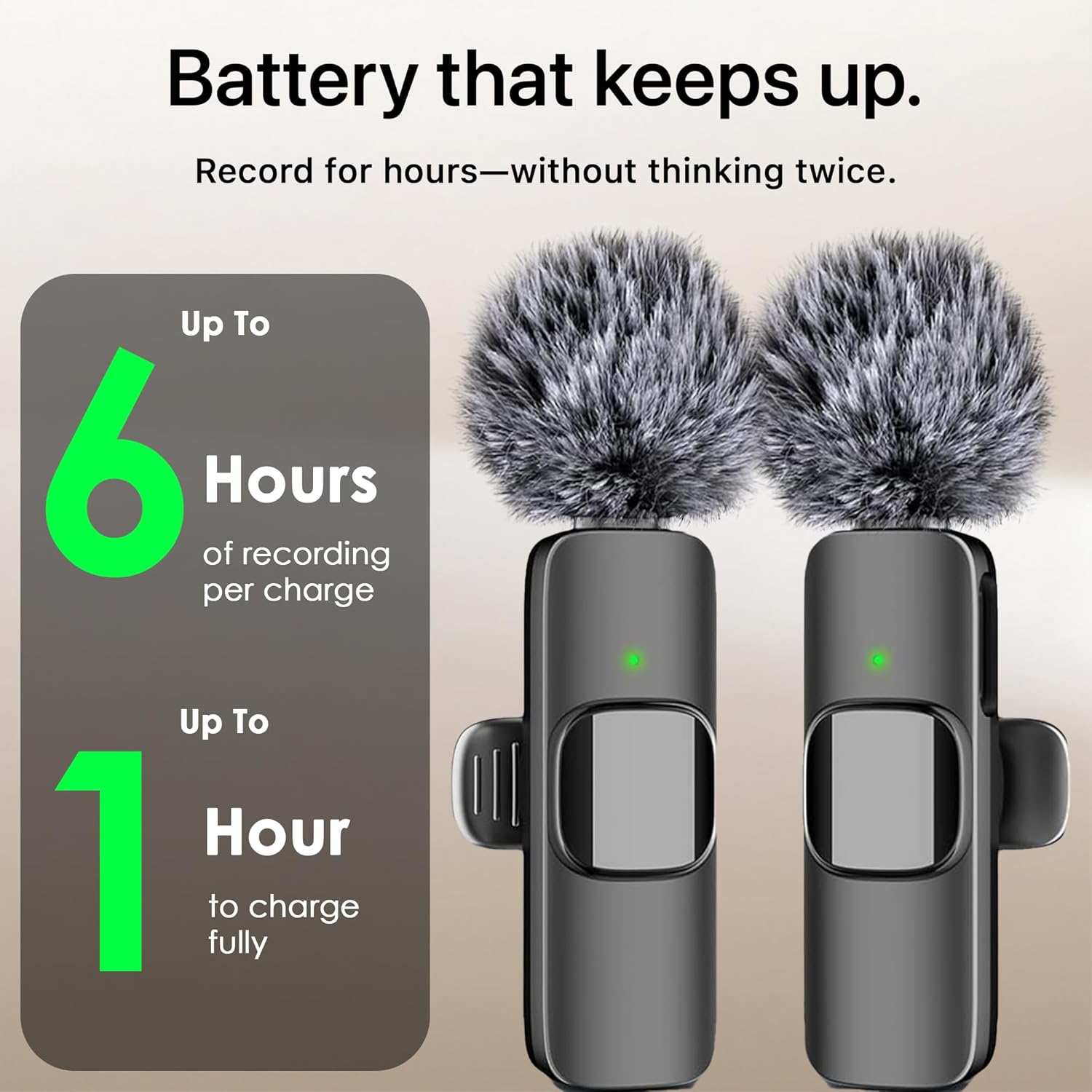 Battery that keeps up. Record for hours—without thinking twice. Up To 6 Hours of recording per charge. Up To 1 Hour to charge fully.