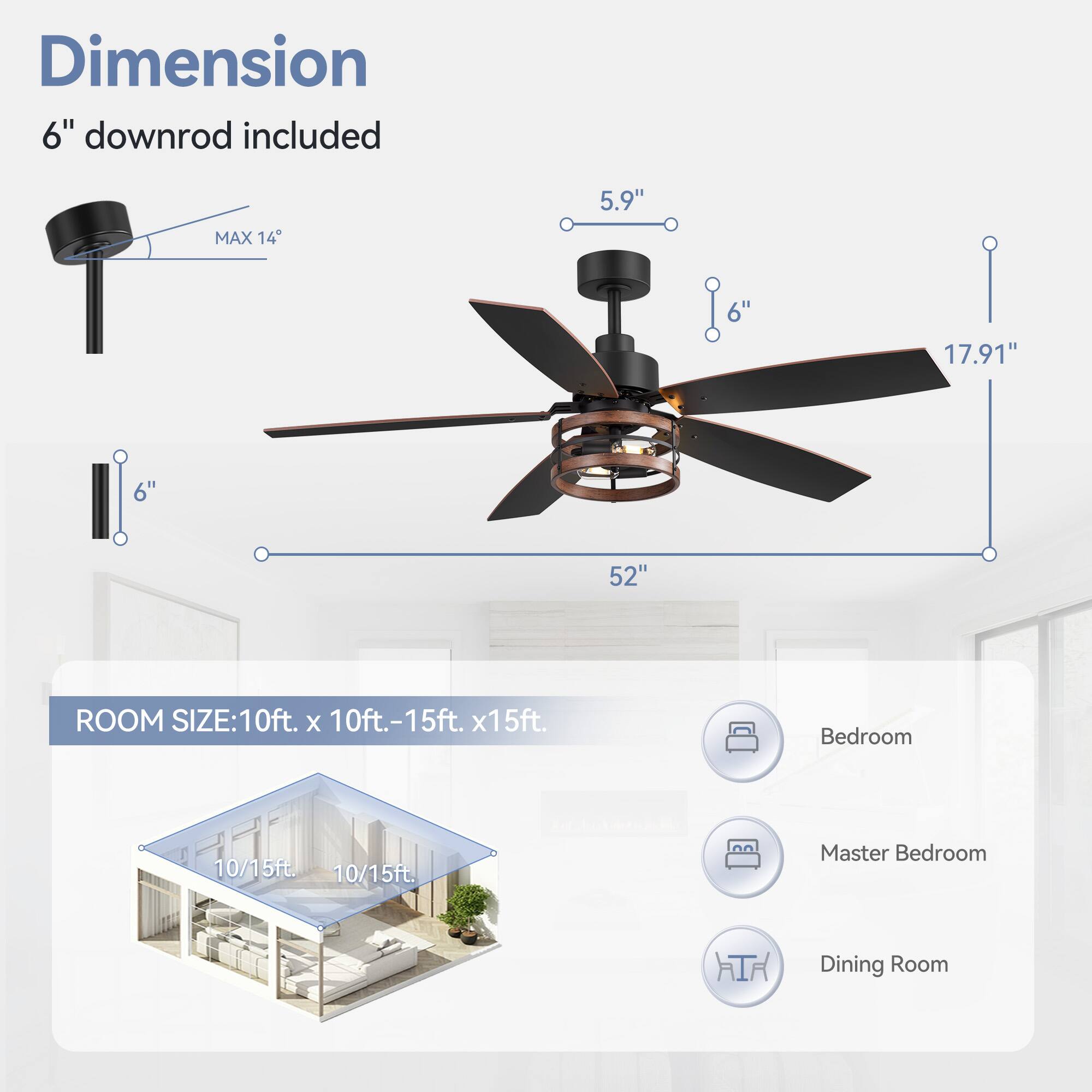Dimension 6" downrod included
MAX 14
5.9"
6"
17.91"
6"
52"
ROOM SIZE:10ft. x 10ft.-15ft. x15ft.
Bedroom 10/15ft.
Master Bedroom 10/15ft.
Dining Room