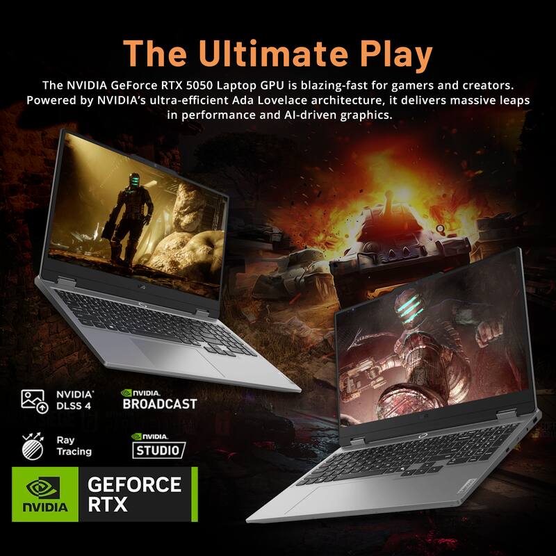 The Ultimate Play

The NVIDIA GeForce RTX 5050 Laptop GPU is blazing-fast for gamers and creators. Powered by NVIDIA's ultra-efficient Ada Lovelace architecture, it delivers massive leaps in performance and AI-driven graphics.

- NVIDIA DLSS 4
- Ray Tracing
- NVIDIA BROADCAST
- NVIDIA STUDIO

GEFORCE RTX
