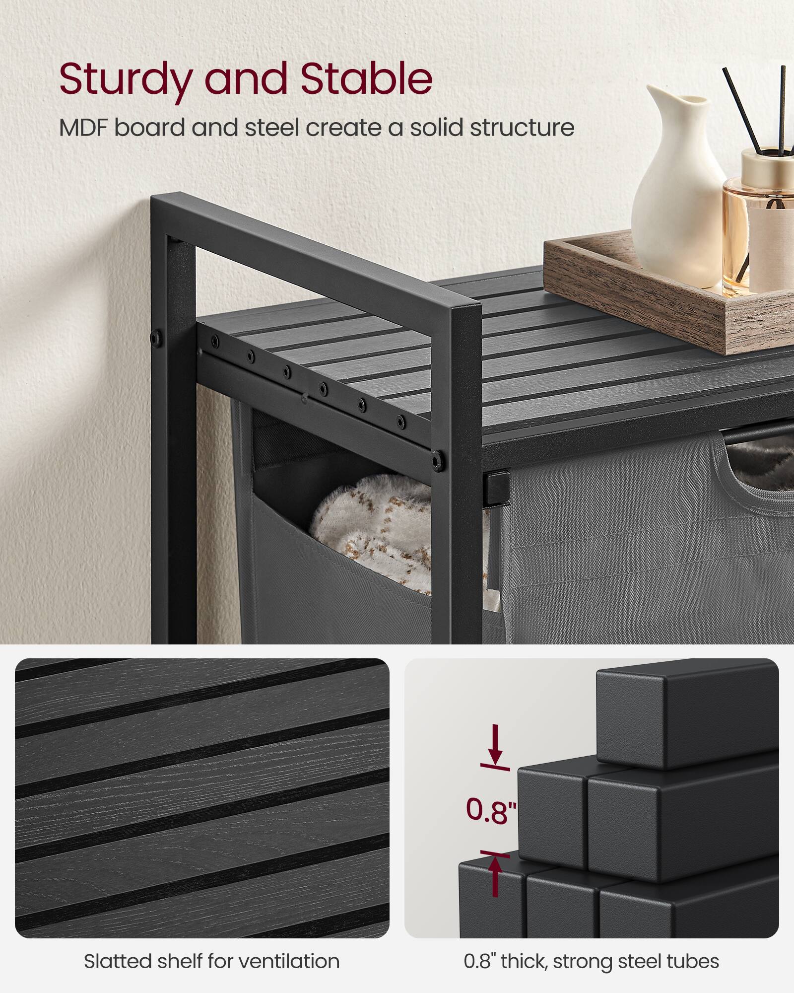 Sturdy and Stable  
MDF board and steel create a solid structure  

Slatted shelf for ventilation  

0.8" thick, strong steel tubes