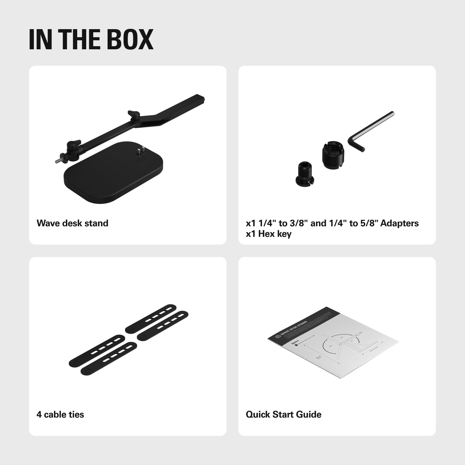 IN THE BOX

- Wave desk stand
- x1 1/4" to 3/8" and 1/4" to 5/8" Adapters
- x1 Hex key
- 4 cable ties
- Quick Start Guide