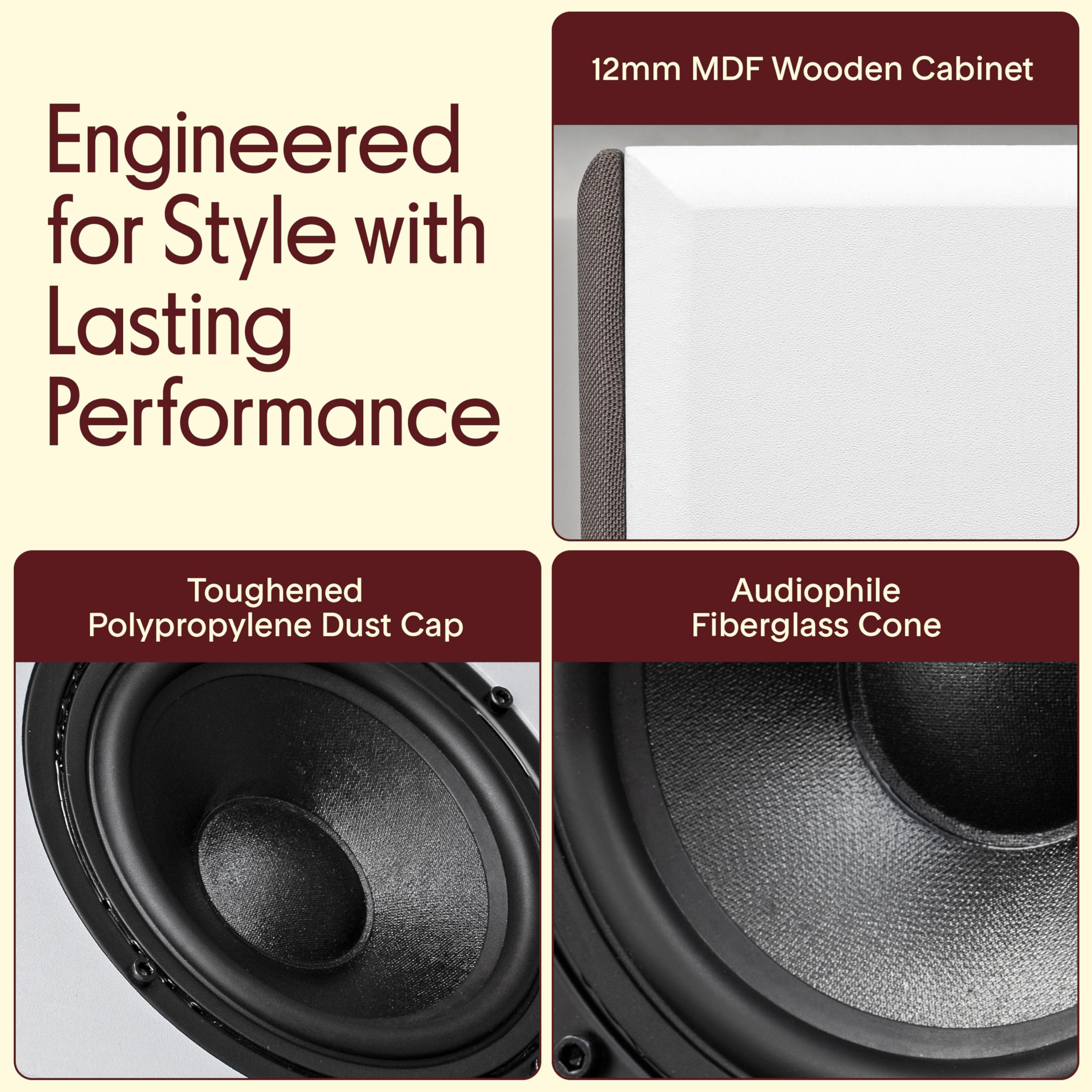 Engineered for Style with Lasting Performance

12mm MDF Wooden Cabinet

Toughened Polypropylene Dust Cap

Audiophile Fiberglass Cone