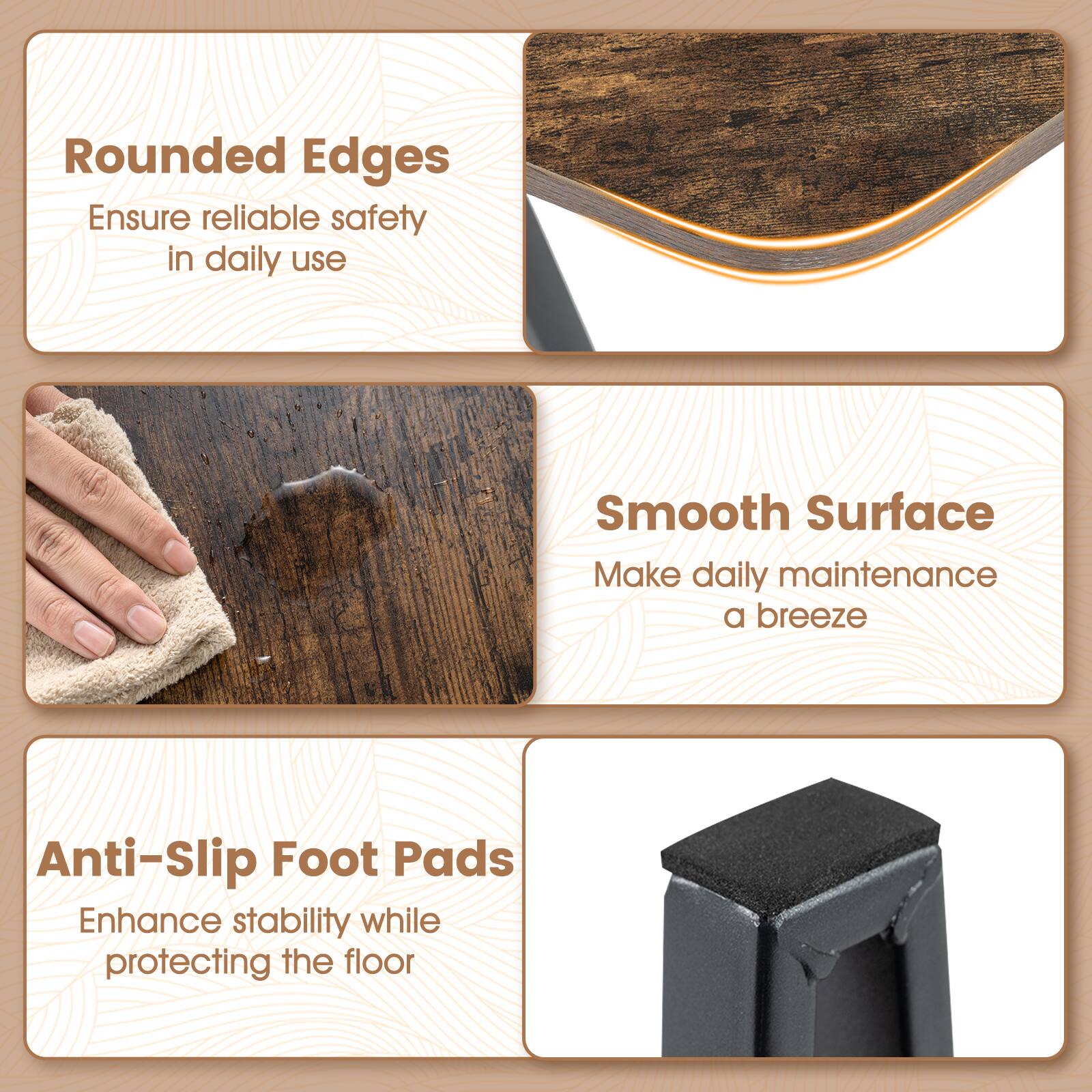 Rounded Edges  
Ensure reliable safety in daily use  

Smooth Surface  
Make daily maintenance a breeze  

Anti-Slip Foot Pads  
Enhance stability while protecting the floor
