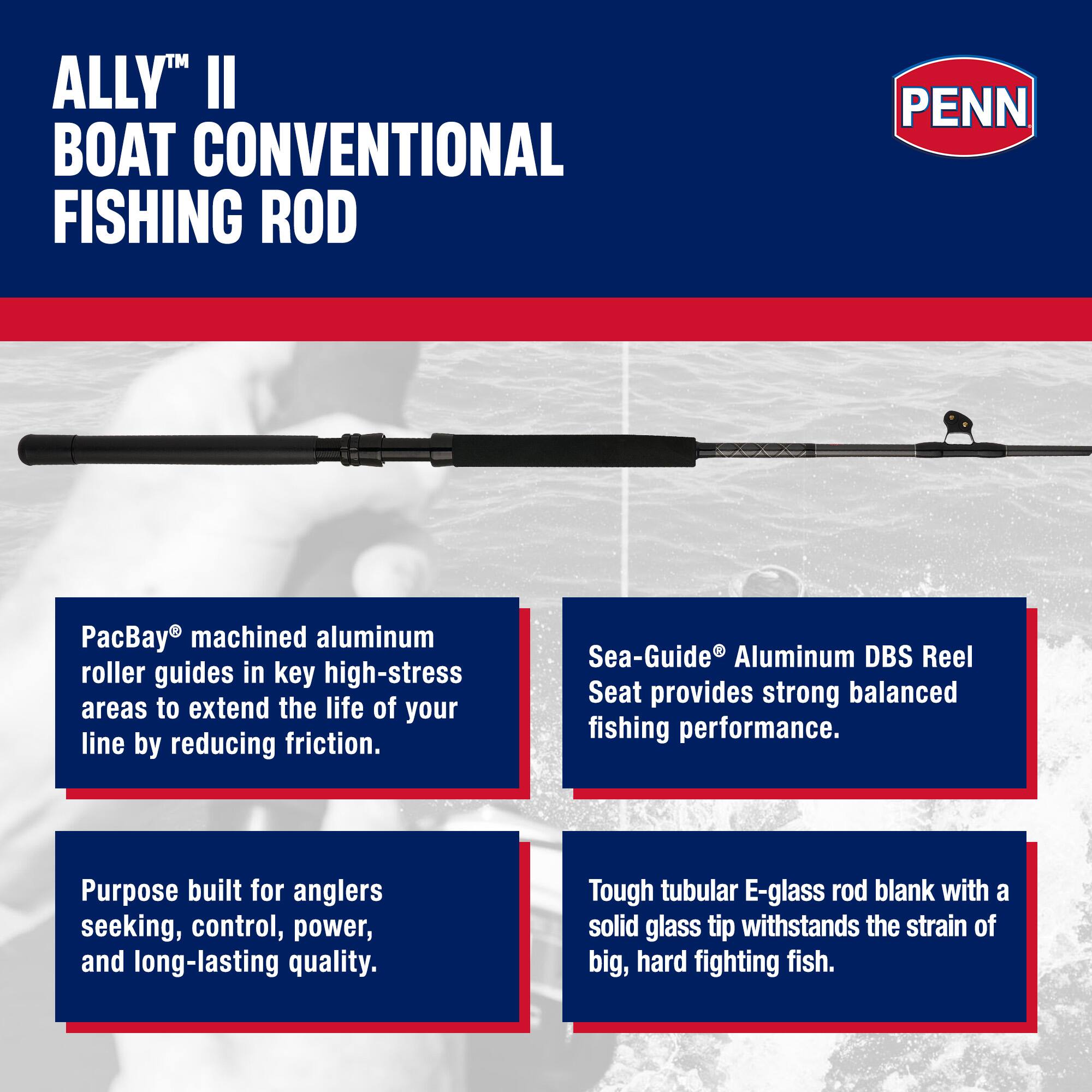 ALLY™ II BOAT CONVENTIONAL FISHING ROD

PacBay® machined aluminum roller guides in key high-stress areas to extend the life of your line by reducing friction.

Sea-Guide® Aluminum DBS Reel Seat provides strong balanced fishing performance.

Purpose built for anglers seeking, control, power, and long-lasting quality.

Tough tubular E-glass rod blank with a solid glass tip withstands the strain of big, hard fighting fish.