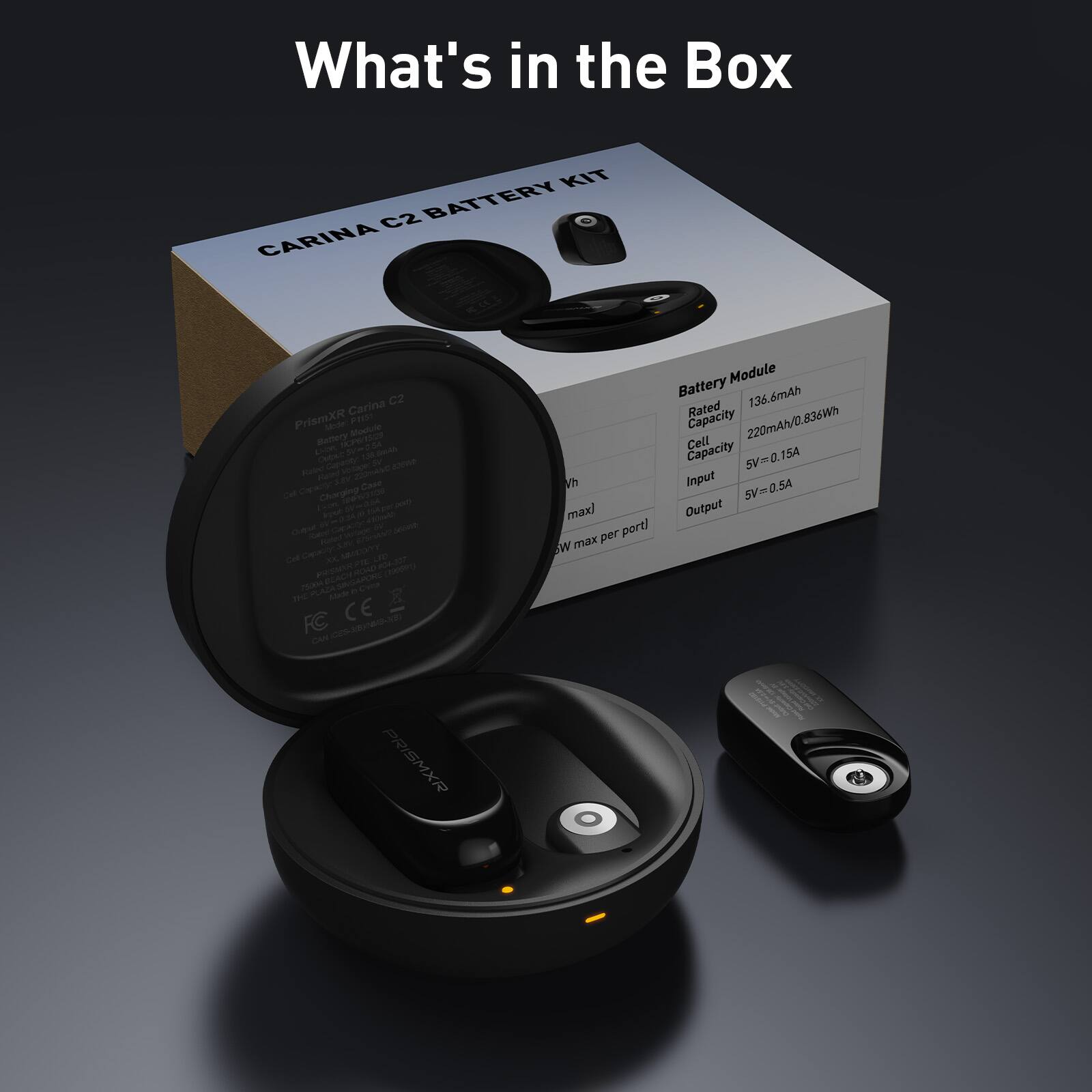 What's in the Box

KIT C2 BATTERY CARINA C2

Carina PrismXR

Battery Module

Rated Capacity: 136.6mAh

Cell Capacity: 220mAh/0.836Wh

Input: 5V=0.15A

Output: 5V=0.5A max

PRISMXR