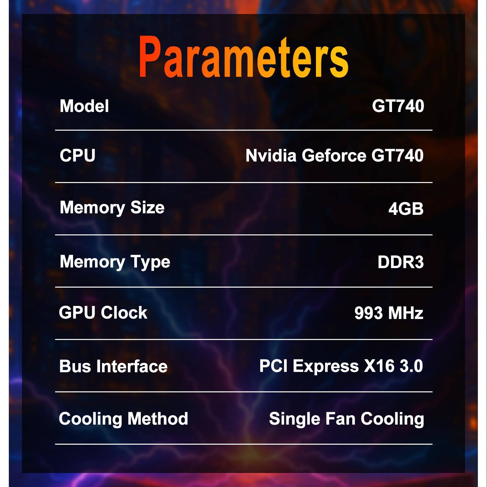 Parameters

Model: GT740

CPU: Nvidia Geforce GT740

Memory Size: 4GB

Memory Type: DDR3

GPU Clock: 993 MHz

Bus Interface: PCI Express X16 3.0

Cooling Method: Single Fan Cooling