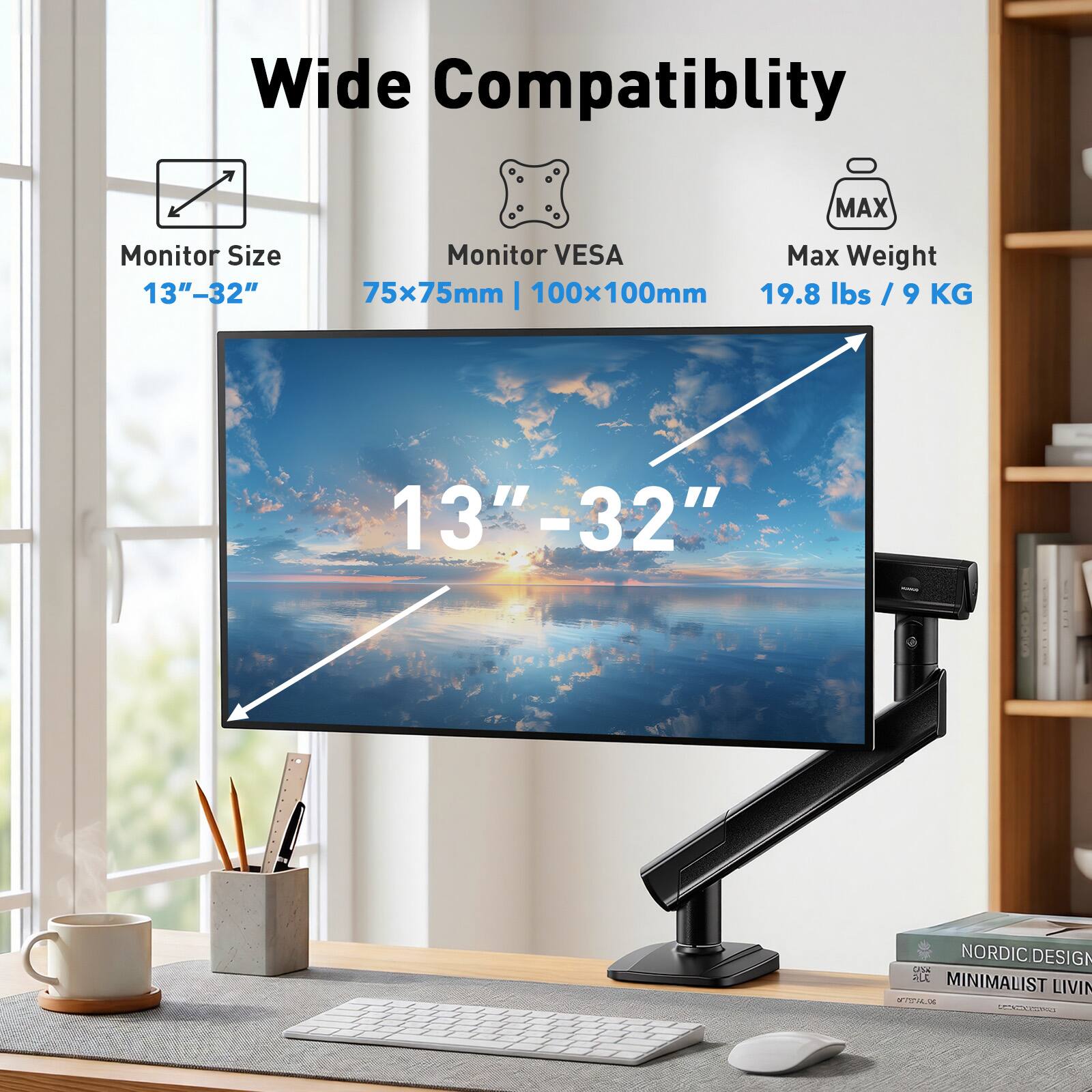 Wide Compatibility  
MAX Monitor Size 13"-32"  
Monitor VESA Max Weight 75x75mm | 100x100mm  
19.8 lbs / 9 KG  
13"-32"  
NORDIC DESIGN  
ALL MINIMALIST LIVING