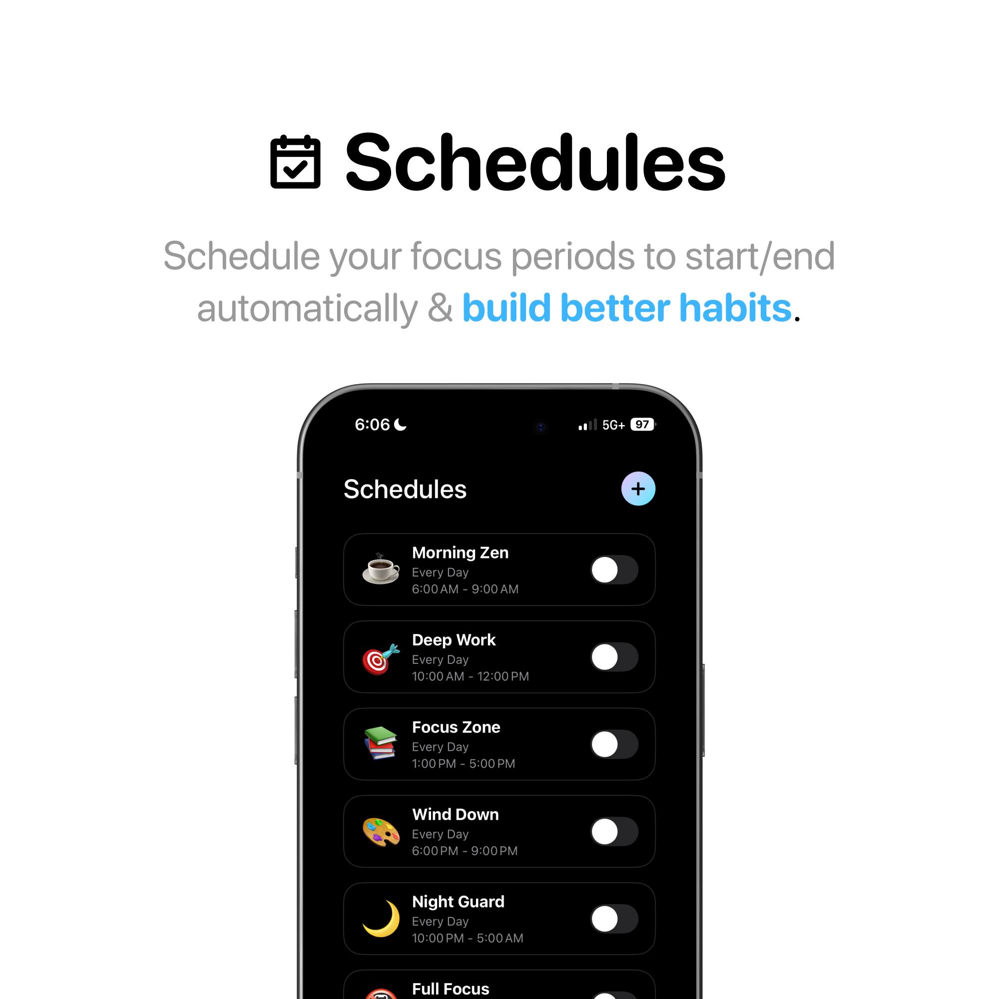 Schedules

Schedule your focus periods to start/end automatically & build better habits.

- Morning Zen
  - Every Day
  - 6:00 AM - 9:00 AM

- Deep Work
  - Every Day
  - 10:00 AM - 12:00 PM

- Focus Zone
  - Every Day
  - 1:00 PM - 5:00 PM

- Wind Down
  - Every Day
  - 6:00 PM - 9:00 PM

- Night Guard
  - Every Day
  - 10:00 PM - 5:00 AM

- Full Focus