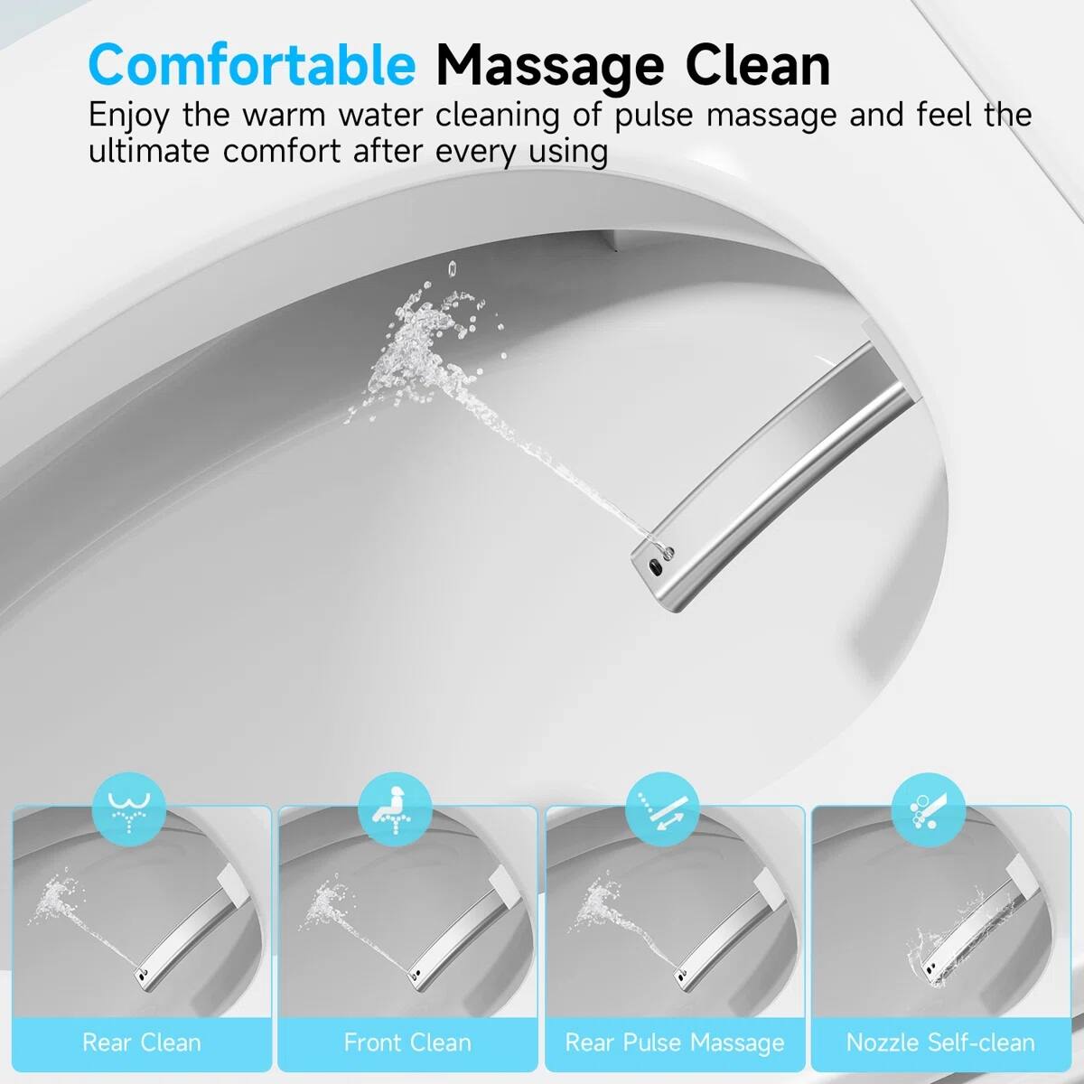 Comfortable Massage Clean  
Enjoy the warm water cleaning of pulse massage and feel the ultimate comfort after every using  

Rear Clean  
Front Clean  
Rear Pulse Massage  
Nozzle Self-clean