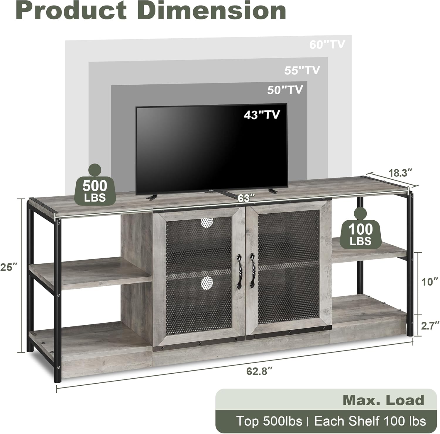 Product Dimension  
60" TV  
55" TV  
50" TV  
43" TV  

63"  
18.3"  
25"  
10"  
2.7"  
62.8"  

Max. Load  
Top 500 lbs | Each Shelf 100 lbs