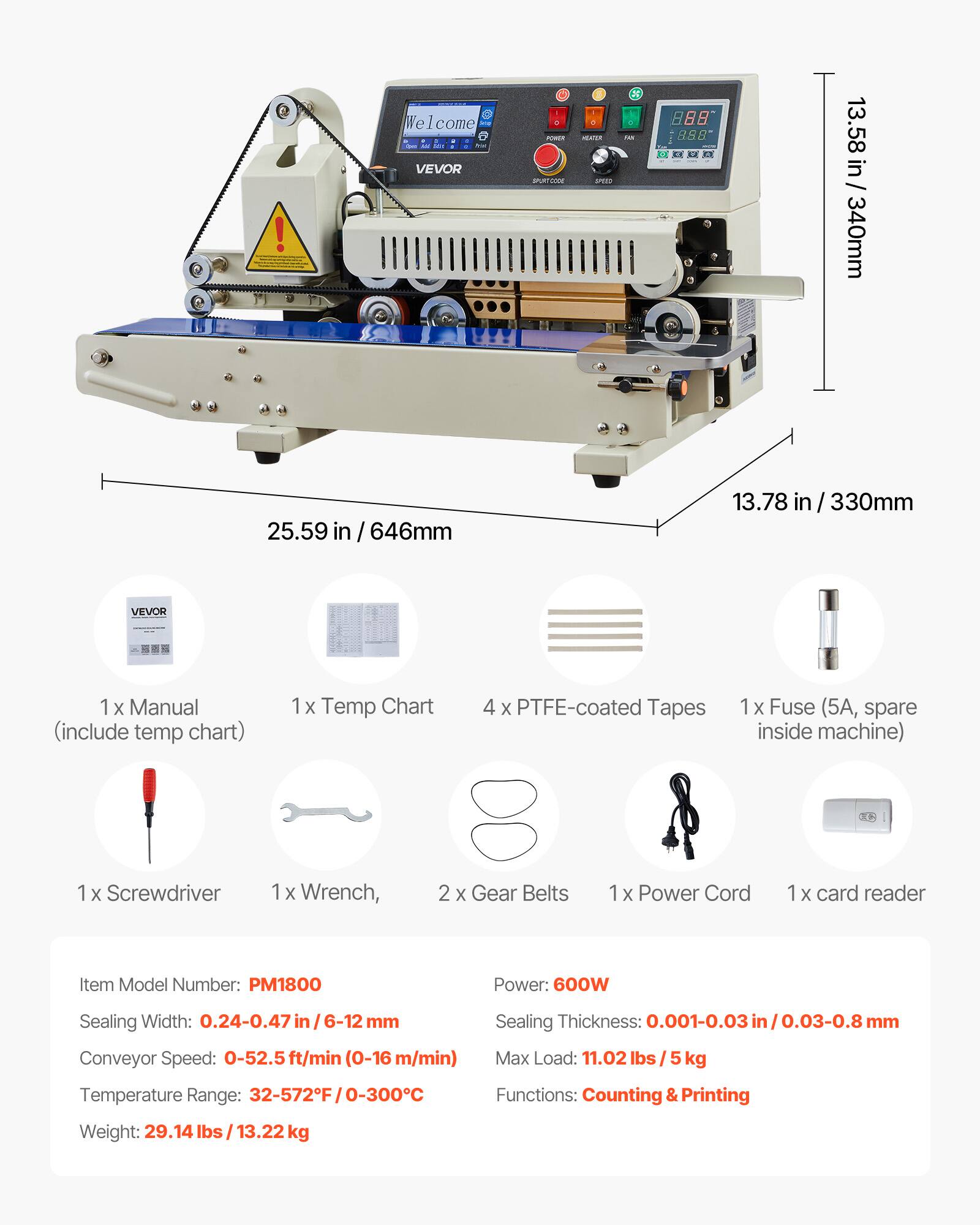 Welcome Calories VEVOR

: POWER SPURT COOK
: HEATER PTD
6 145
388
13.58 in / 340mm
25.59 in 646mm
13.78 in/330mm

VEVOR
1 X Manual (include temp chart)
1x Temp Chart
4 X PTFE-coated Tapes
1x Fuse (5A, spare inside machine)
X Screwdriver
1x Wrench,
2 X Gear Belts
1x Power Cord
X card reader

Item Model Number: PM1800
Power: 600W
Sealing Width: 0.24-0.47 mm
Conveyor Speed: 0-52.5ft/min (0-16 m/min)
Sealing Thickness: 0.001-0.03in/0.03-0.8mn
Max Load: 11.02 lbs kg
Temperature Range: 32-572F/0-300C
Functions: Counting & Printing
Weight: 29.14