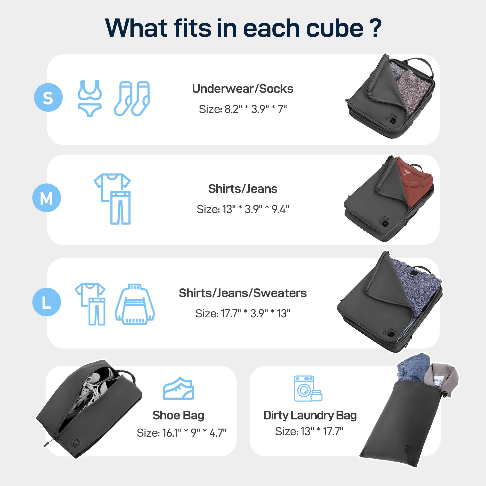 What fits in each cube? 
S Underwear/Socks. Size: 8.2"* 3.9" 7"
M Shirts/Jeans. Size: 13" 3.9" 9.4"
L Shirts/Jeans/Sweaters. Size: 17.7" 3.9" 13"
Shoe Bag. Size: 16.1" 9"* 4.7"
Dirty Laundry Bag. Size: 13" 17.7"