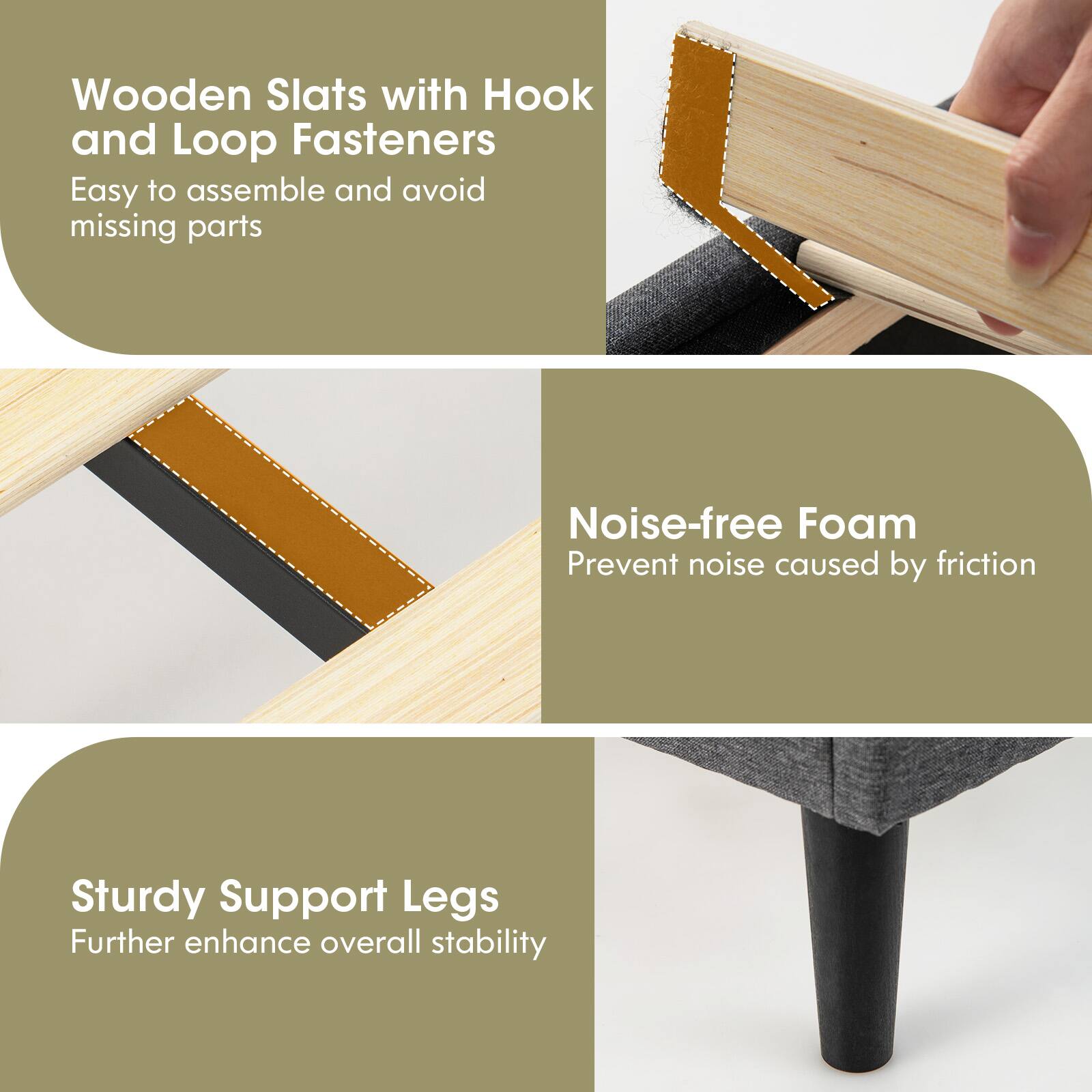Wooden Slats with Hook and Loop Fasteners: Easy to assemble and avoid missing parts

Noise-free Foam: Prevent noise caused by friction

Sturdy Support Legs: Further enhance overall stability