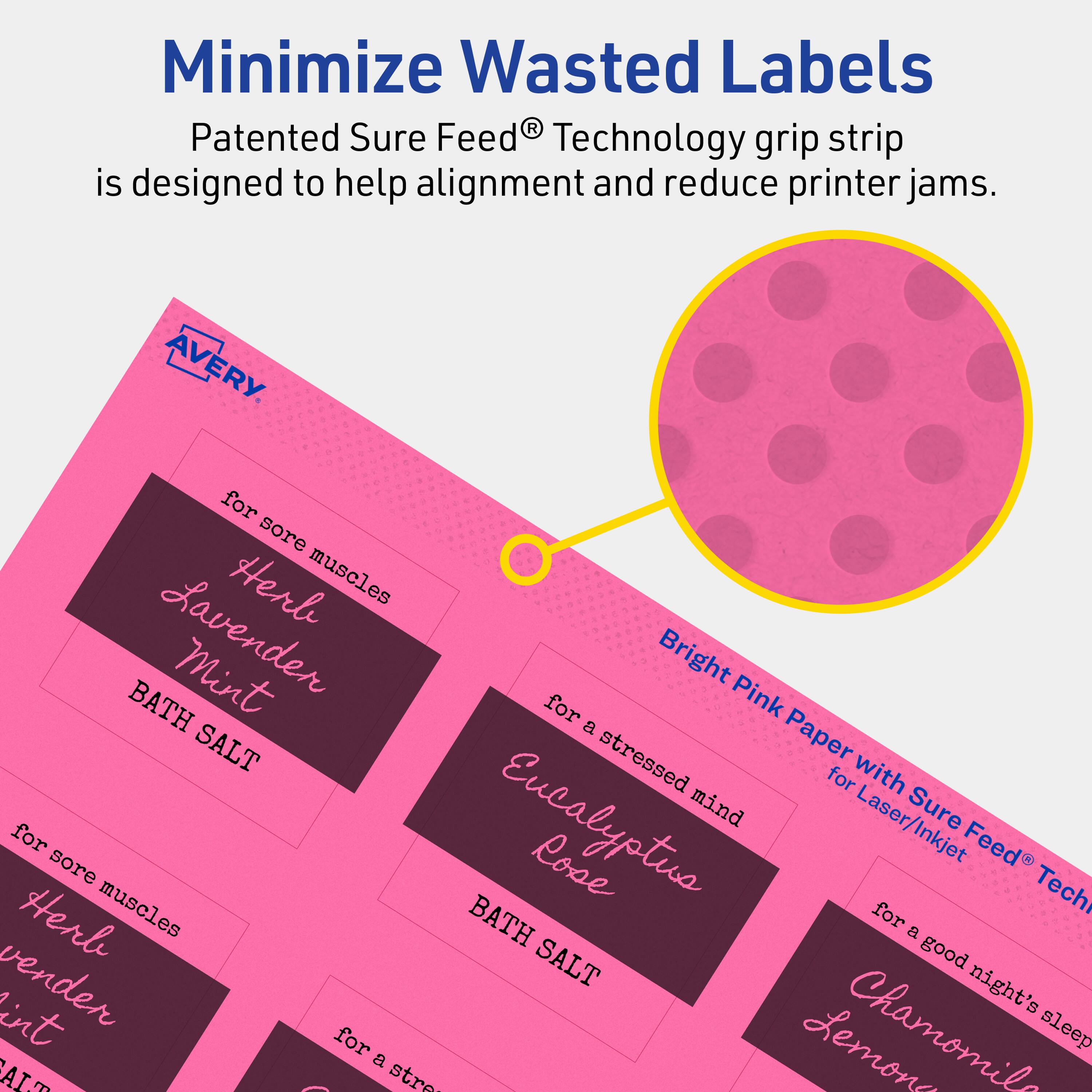 Minimize Wasted Labels

Patented Sure Feed® Technology grip strip is designed to help alignment and reduce printer jams.

AVERY

- for sore muscles
  Herbal Lavender Mint
  BATH SALT

- for a stressed mind
  Eucalyptus Rose
  BATH SALT

- for a good night's sleep
  Chamomile Lemon

Bright Pink Paper with Sure Feed® Technology for Laser/Inkjet
