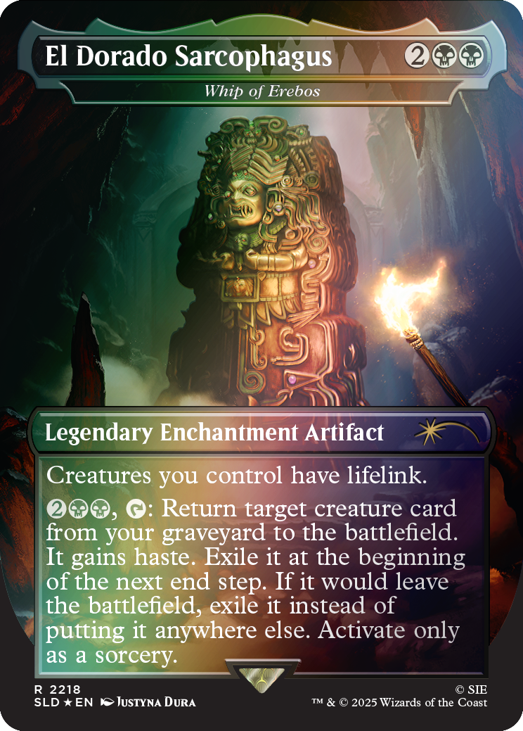 El Dorado Sarcophagus  
Whip of Erebus

2

Legendary Enchantment Artifact  
Creatures you control have lifelink.  
2, Return target creature card from your graveyard to the battlefield. It gains haste. Exile it at the beginning of the next end step. If it would leave the battlefield, exile it instead of putting it anywhere else. Activate only as a sorcery.

R 2218  
SLD *EN  
JUSTYNA DURA  
© SIE  
TM & © 2025 Wizards of the Coast