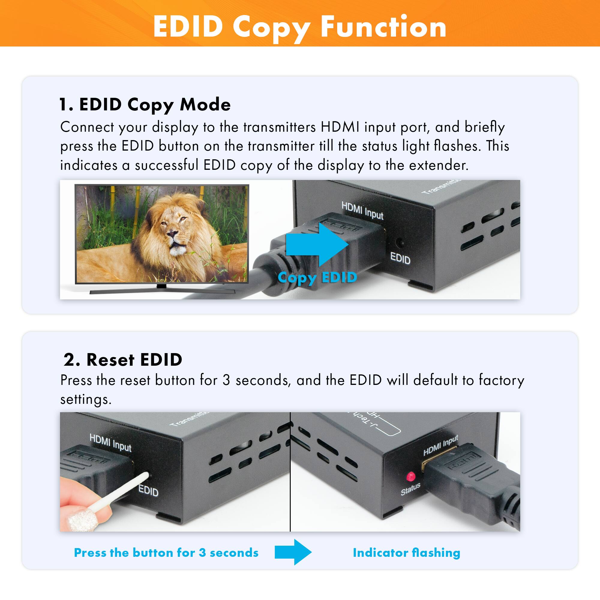 **EDID Copy Function**

1. **EDID Copy Mode**
   - Connect your display to the transmitter's HDMI input port, and briefly press the EDID button on the transmitter till the status light flashes. This indicates a successful EDID copy of the display to the extender.

2. **Reset EDID**
   - Press the reset button for 3 seconds, and the EDID will default to factory settings.