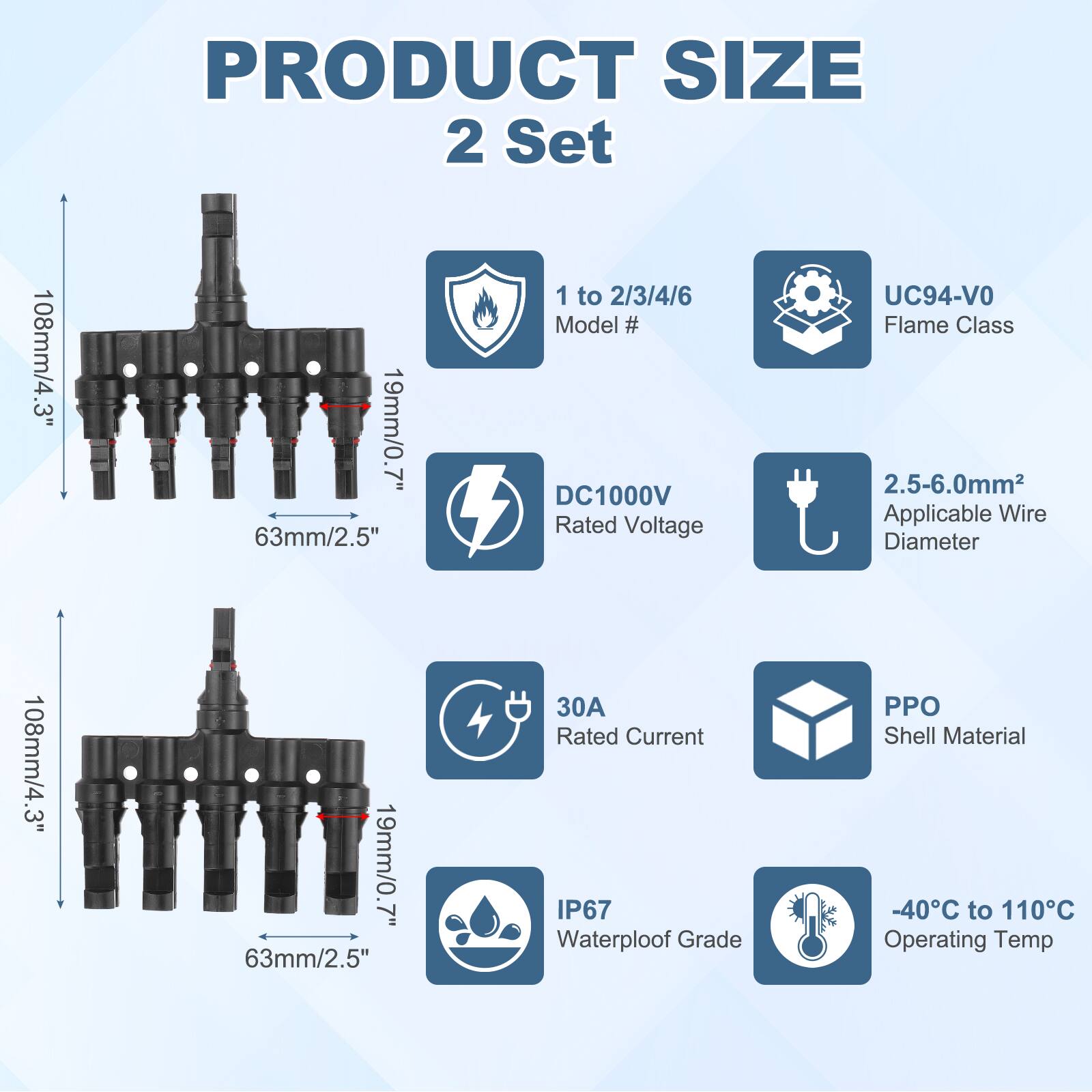 PRODUCT SIZE  
2 Set  

108mm/4.3"  
19mm/0.7"  
63mm/2.5"  

1 to 2/3/4/6  
Model #  

DC1000V  
Rated Voltage  

UC94-VO  
Flame Class  

2.5-6.0mm²  
Applicable Wire Diameter  

30A  
Rated Current  

PPO  
Shell Material  

IP67  
Waterproof Grade  

-40°C to 110°C  
Operating Temp