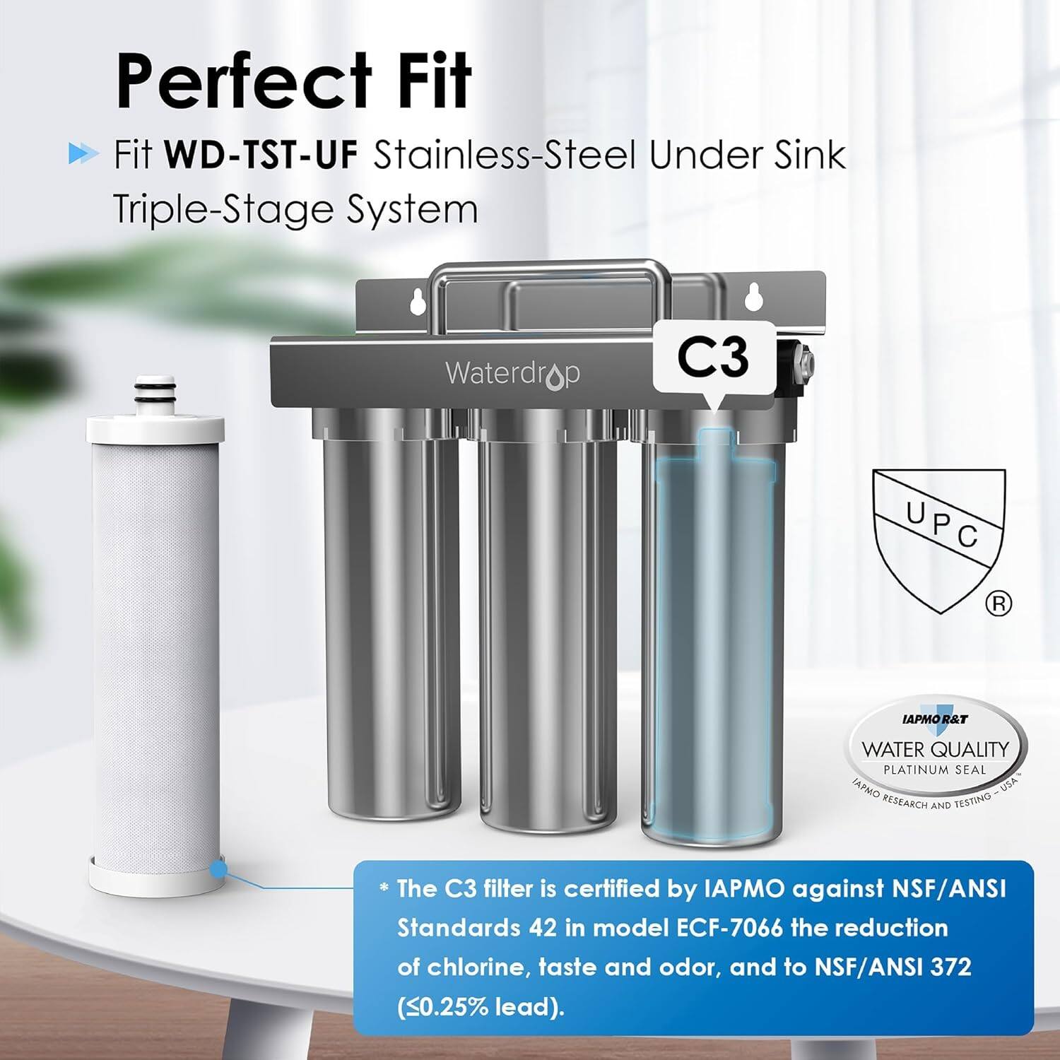 Perfect Fit Fit WD-TST-UF Stainless-Steel Under Sink Triple-Stage System Waterdrop C3 UPC U P R IAPMOR&T R&T WATER QUALITY PLATINUM SEAL IAPMO USA RESEARCH AND TESTING

The C3 filter is certified by IAPMO against NSF/ANSI Standards 42 in model ECF-7066 for the reduction of chlorine, taste, and odor, and to NSF/ANSI 372 (0.25% lead).