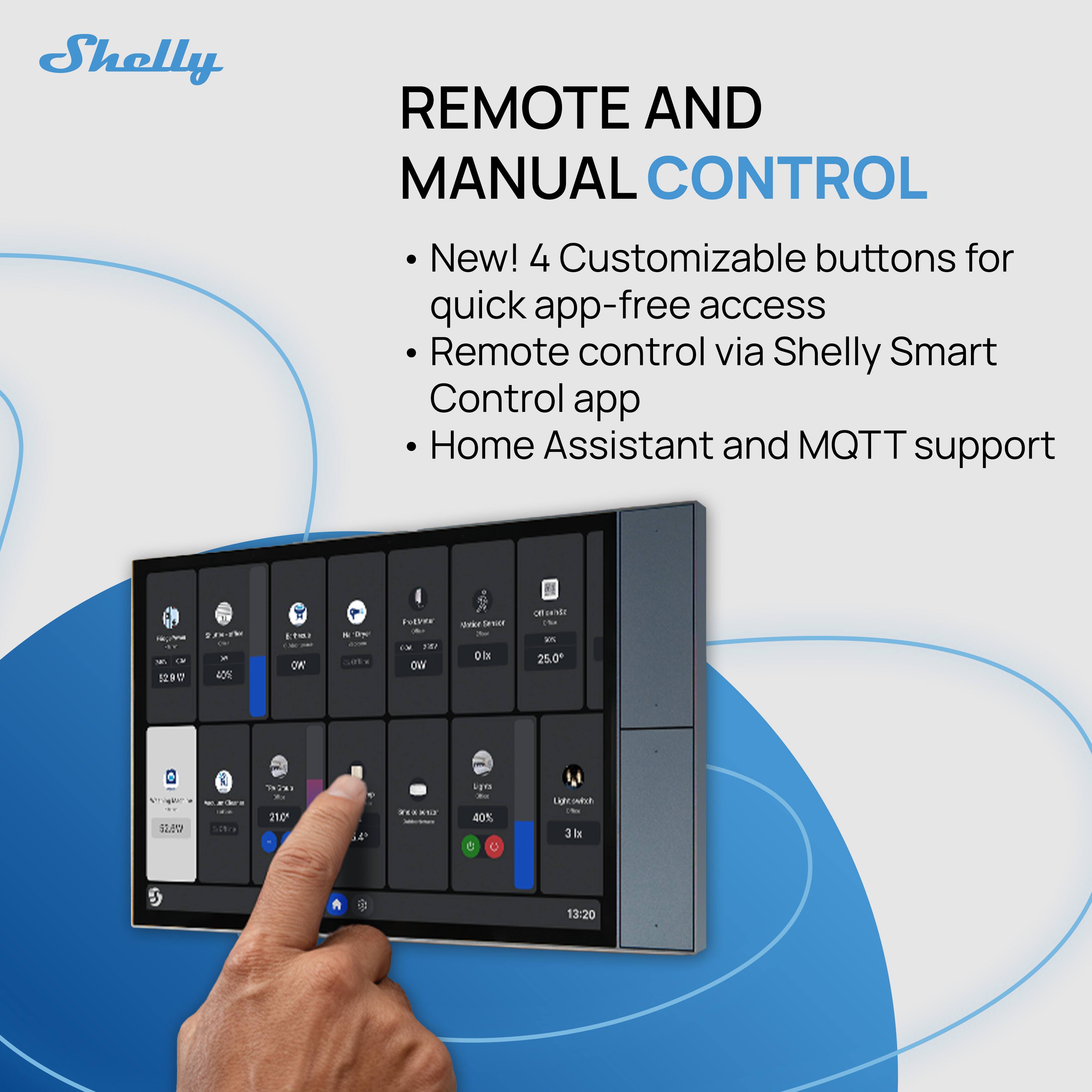 Shelly

REMOTE AND MANUAL CONTROL

- New! 4 Customizable buttons for quick app-free access
- Remote control via Shelly Smart Control app
- Home Assistant and MQTT support