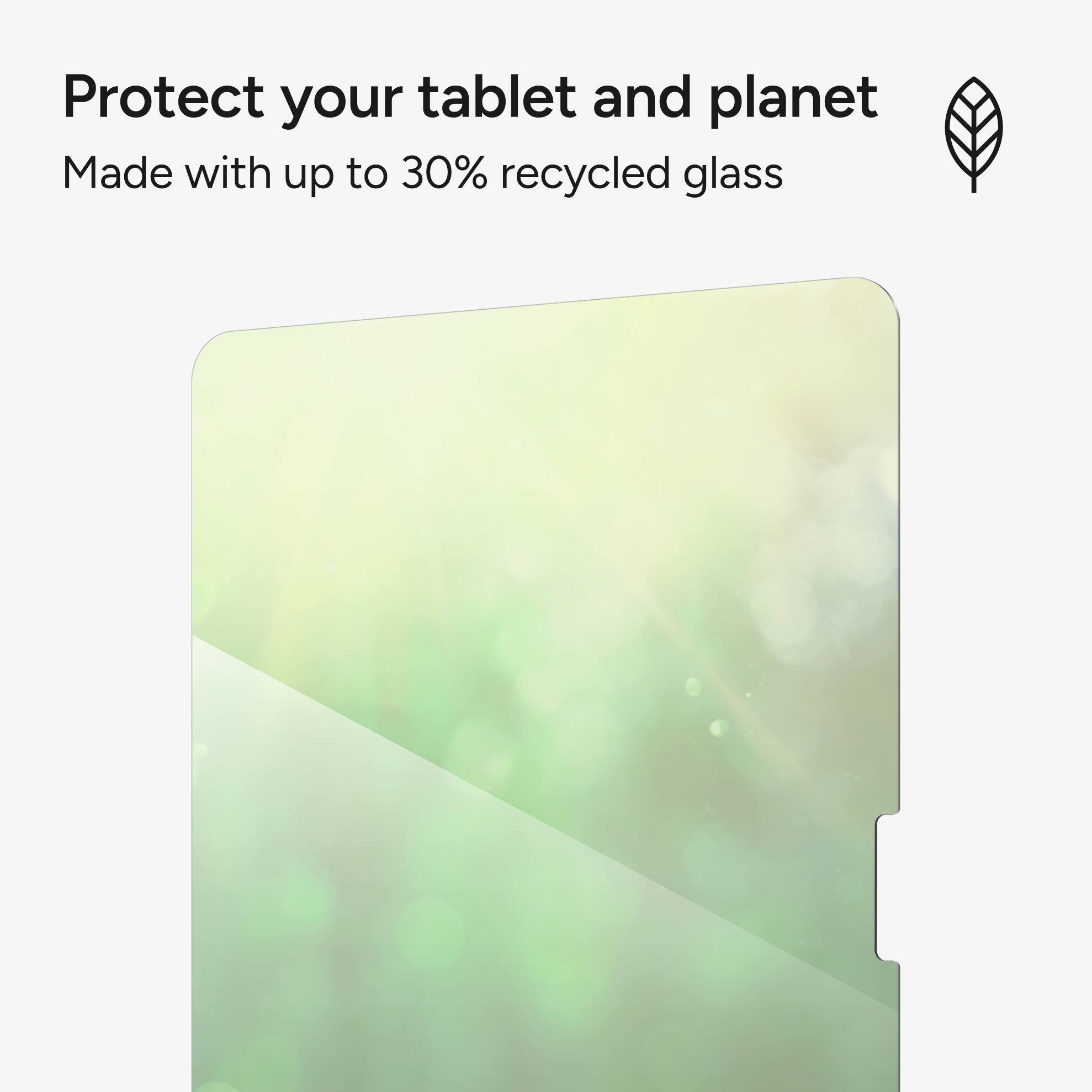 Protect your tablet and planet. Made with up to 30% recycled glass.