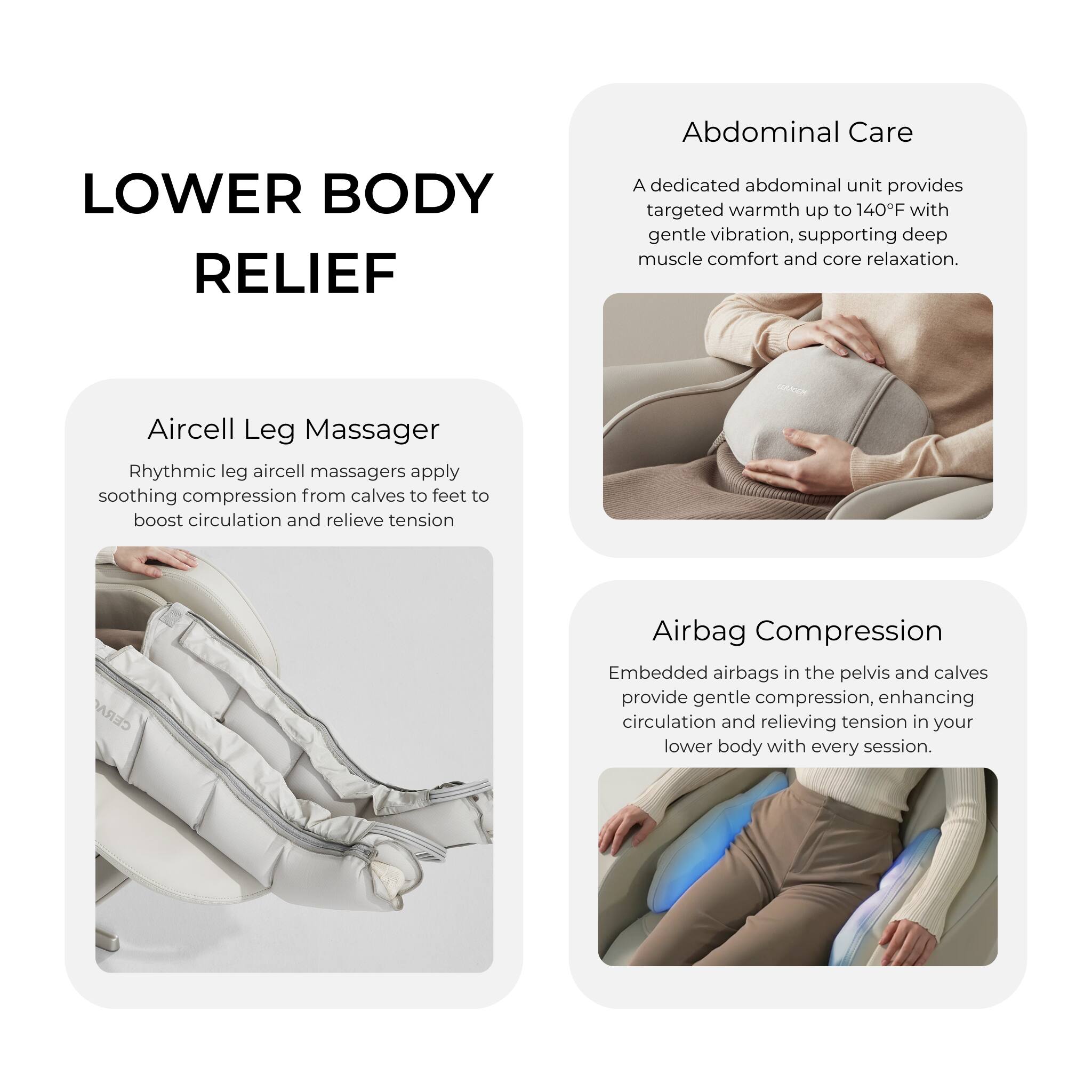 LOWER BODY RELIEF

Abdominal Care
A dedicated abdominal unit provides targeted warmth up to 140F with gentle vibration, supporting deep muscle comfort and core relaxation.

Aircell Leg Massager
Rhythmic leg aircell massagers apply soothing compression from calves to feet to boost circulation and relieve tension

CERA Airbag Compression
Embedded airbags in the pelvis and calves provide gentle compression, enhancing circulation and relieving tension in your lower body with every session.