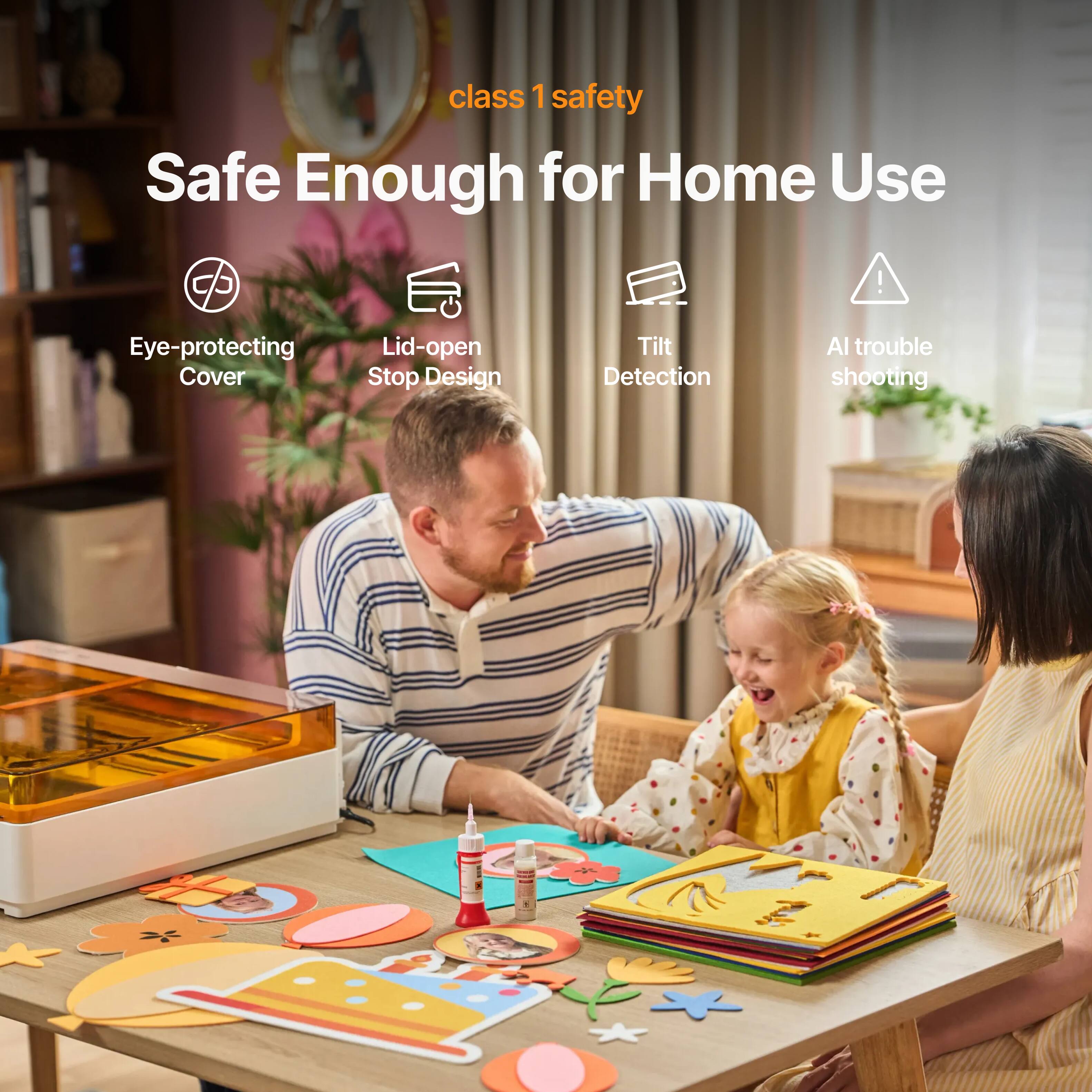 class 1 safety  
Safe Enough for Home Use  
Eye-protecting Cover  
Lid-open Stop Design  
Tilt Detection  
AI trouble shooting