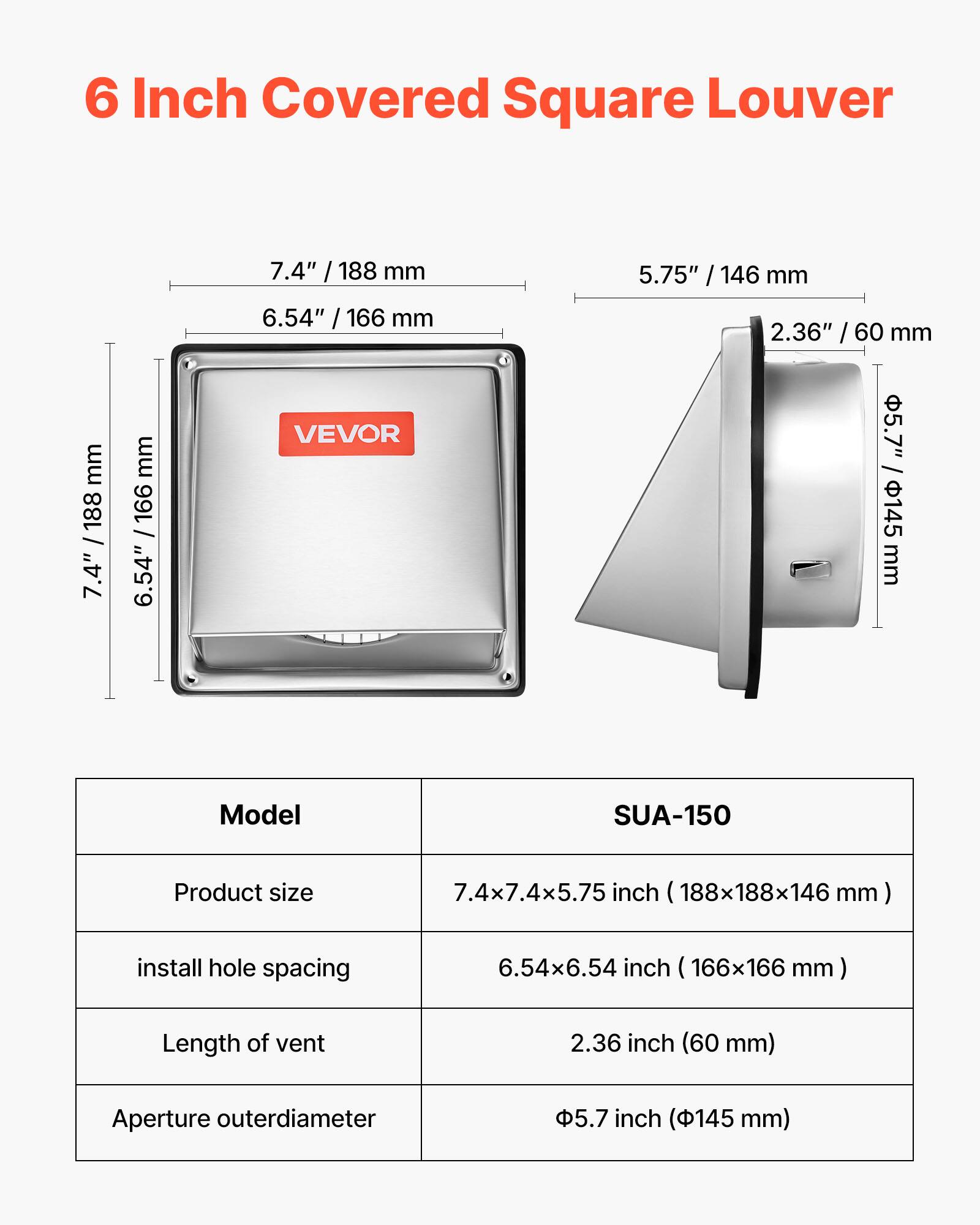 6 Inch Covered Square Louver

7.4" / 188 mm  
6.54" / 166 mm  
5.75" / 146 mm  
2.36" / 60 mm  
5.7" / 145 mm  

Model: SUA-150  
Product size: 7.4x7.4x5.75 inch (188x188x146 mm)  
Install hole spacing: 6.54x6.54 inch (166x166 mm)  
Length of vent: 2.36 inch (60 mm)  
Aperture outer diameter: 5.7 inch (145 mm)