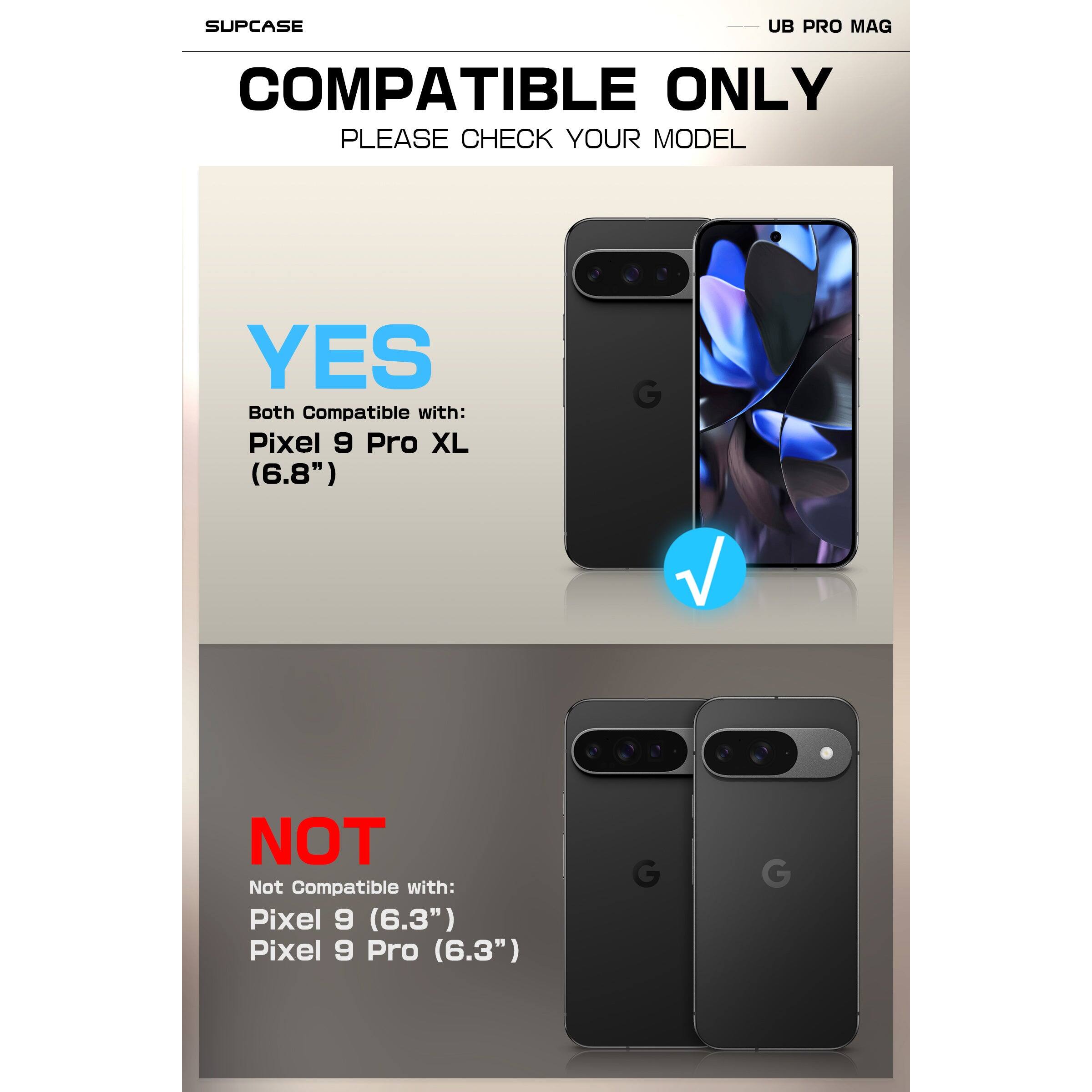 SUPCASE  
UB PRO MAG  

COMPATIBLE ONLY  
PLEASE CHECK YOUR MODEL  

YES  
Both Compatible with:  
Pixel 9 Pro XL (6.8")  

NOT  
Not Compatible with:  
Pixel 9 (6.3")  
Pixel 9 Pro (6.3")
