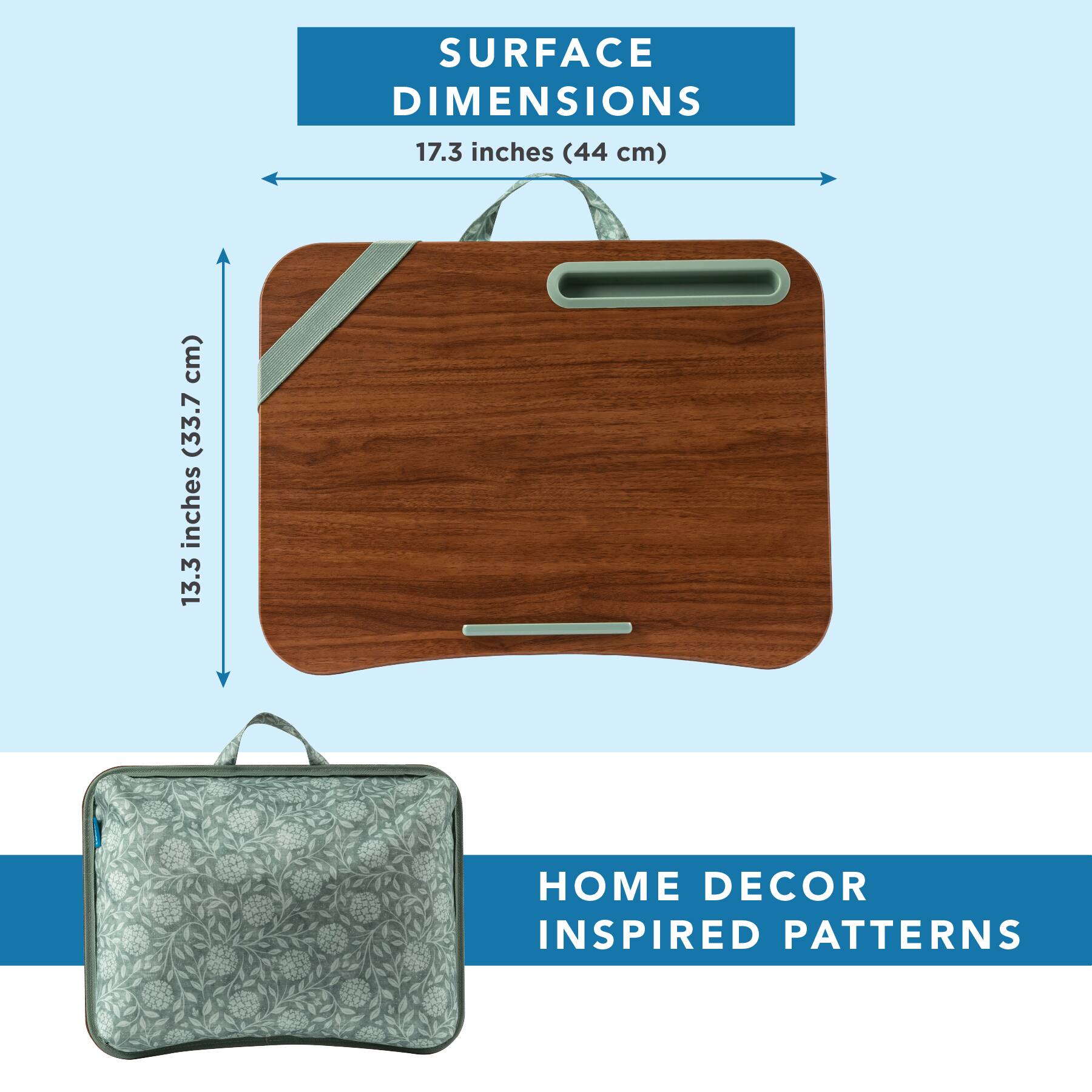 SURFACE DIMENSIONS  
17.3 inches (44 cm)  
13.3 inches (33.7 cm)  

HOME DECOR INSPIRED PATTERNS