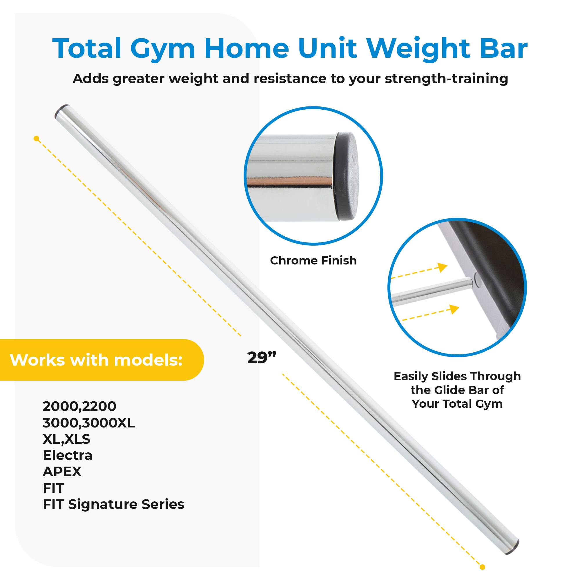Total Gym Home Unit Weight Bar  
Adds greater weight and resistance to your strength-training  

- Chrome Finish  
- Easily Slides Through the Glide Bar of Your Total Gym  

Works with models:  
2000, 2200  
3000, 3000XL  
XL, XLS  
Electra  
APEX  
FIT  
FIT Signature Series  

29"