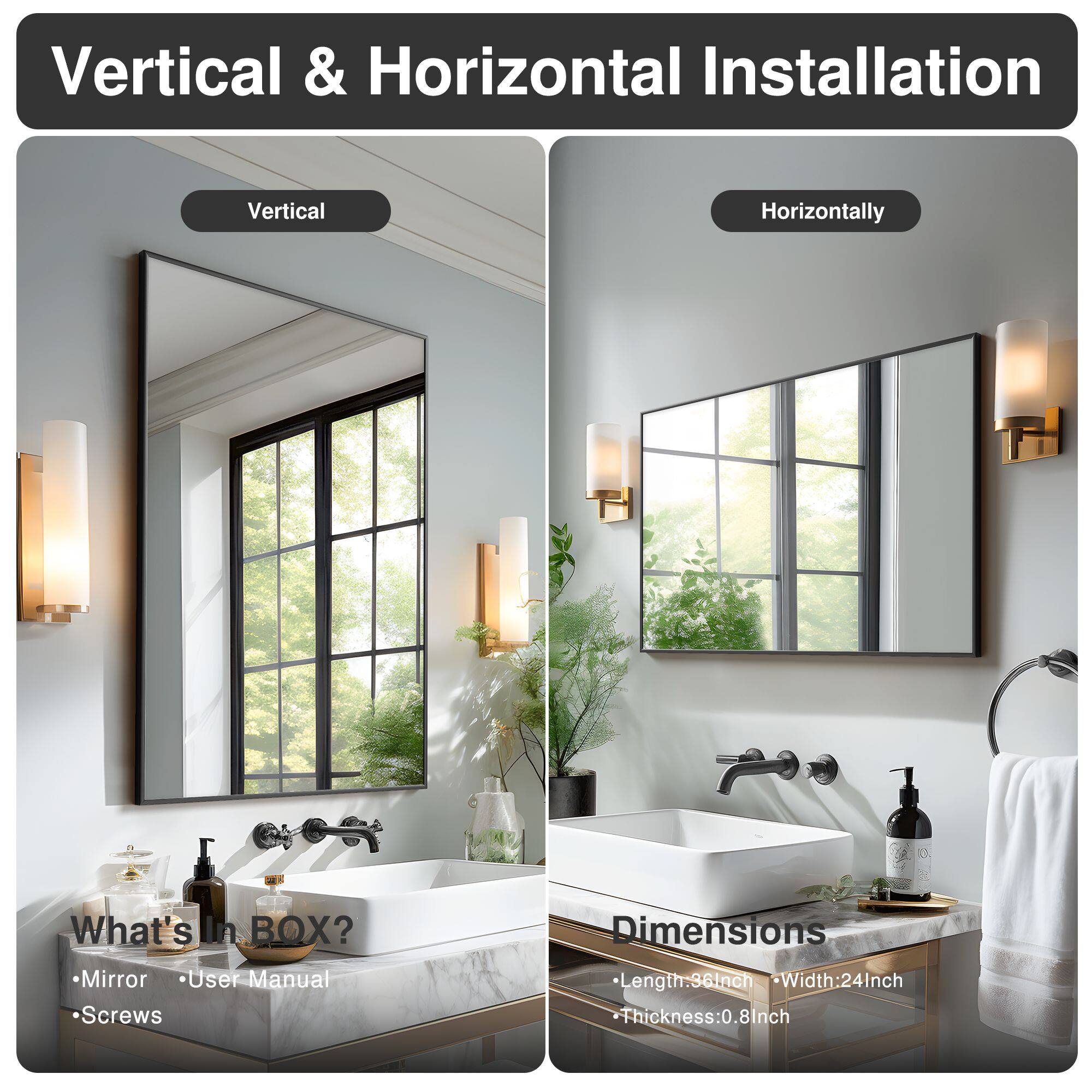 Vertical & Horizontal Installation

Vertical | Horizontally

What's in BOX?
- Mirror
- User Manual
- Screws

Dimensions
- Length: 36 Inch
- Width: 24 Inch
- Thickness: 0.8 Inch