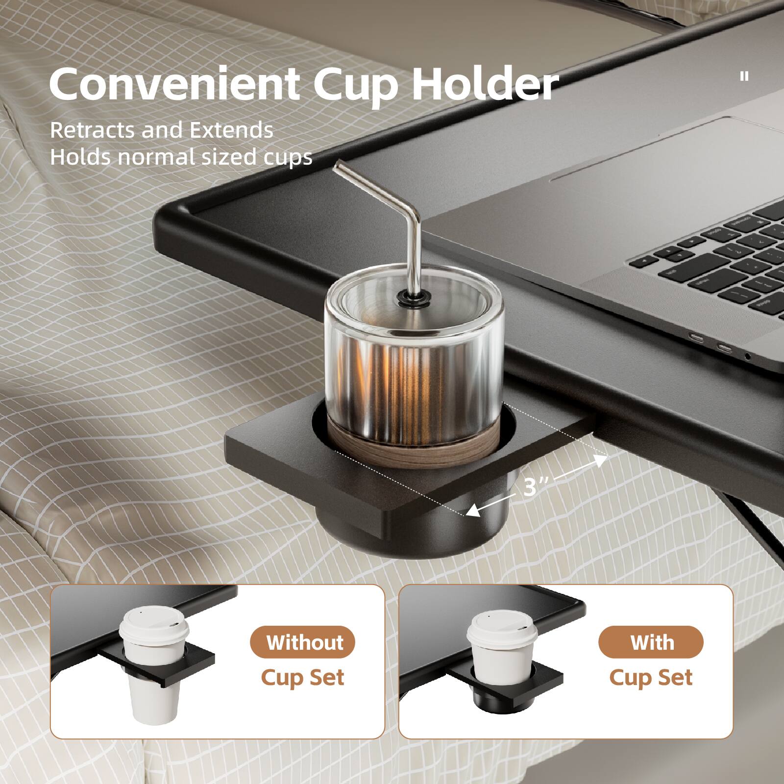 Convenient Cup Holder  
Retracts and Extends  
Holds normal sized cups  
Without Cup Set  
With Cup Set