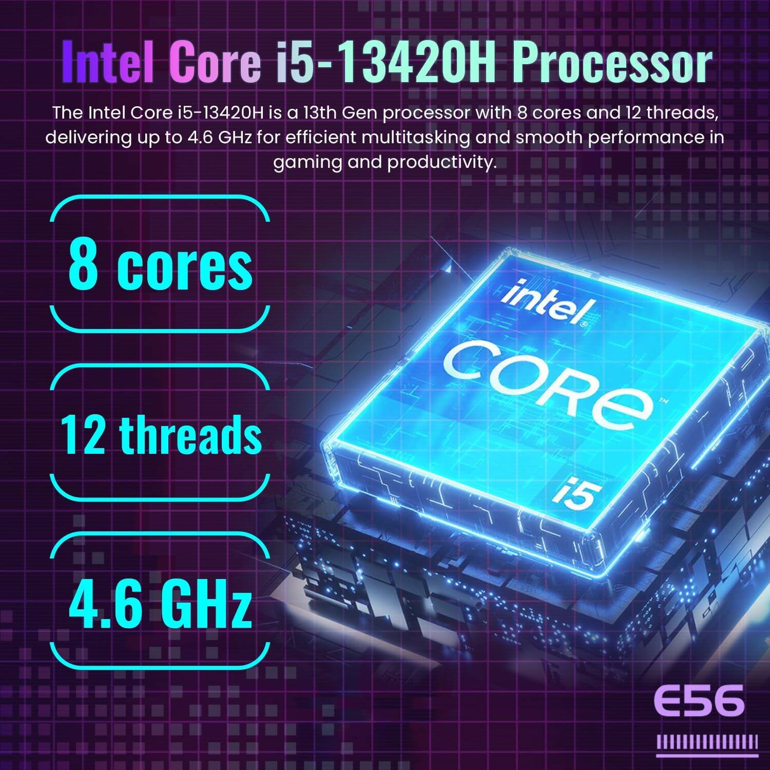 Intel Core i5-13420H Processor

The Intel Core i5-13420H is a 13th Gen processor with 8 cores and 12 threads, delivering up to 4.6 GHz for efficient multitasking and smooth performance in gaming and productivity.

- 8 cores
- 12 threads
- 4.6 GHz

E56