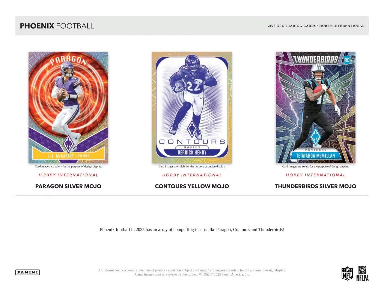 PHOENIX FOOTBALL  
2025 NFL TRADING CARDS - HOBBY INTERNATIONAL  

PARAGON  
J. McCARTHY - VIRGINS  
HOBBY INTERNATIONAL  
PARAGON SILVER MOJO  

CONTOURS  
DERRICK HENRY  
HOBBY INTERNATIONAL  
CONTOURS YELLOW MOJO  

THUNDERBIRDS  
TETAIAROA McMillan  
HOBBY INTERNATIONAL  
THUNDERBIRDS SILVER MOJO  

Phoenix football in 2025 has an array of compelling inserts like Paragon, Contours and Thunderbirds!  

All information is accurate at the time of posting - content is subject to change. Card images are solely for the purpose of design display. Actual images used on cards to be determined. © 2025 Panini America, Inc.  

NFL  
NFLPA