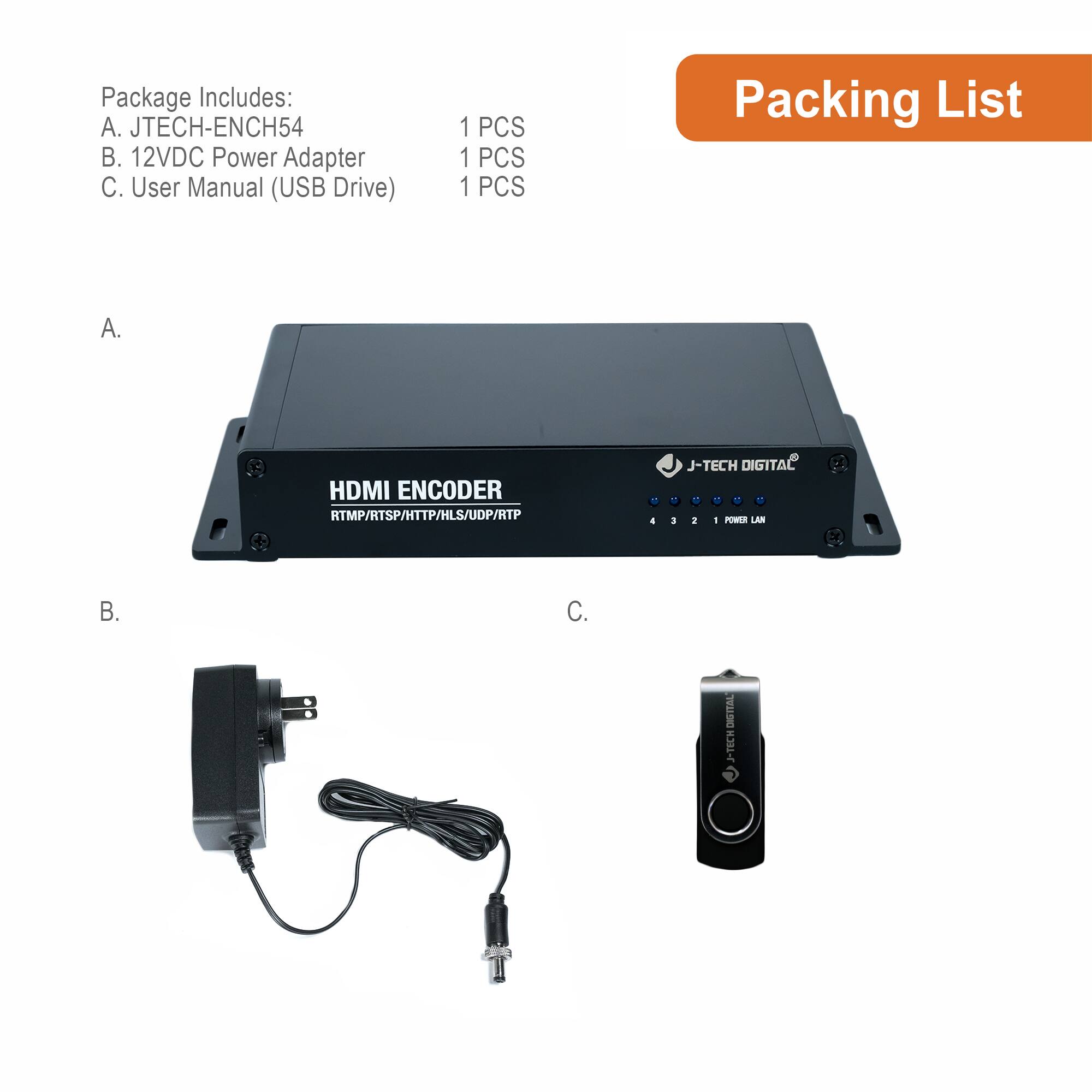 Package Includes:  
A. JTECH-ENCH54  
B. 12VDC Power Adapter  
C. User Manual (USB Drive)  

1 PCS  
1 PCS  
1 PCS  

Packing List  

A.  
B.  
C.  

HDMI ENCODER  
RTMP/RTSP/HTTP/HLS/UDP/RTP  

J-TECH DIGITAL