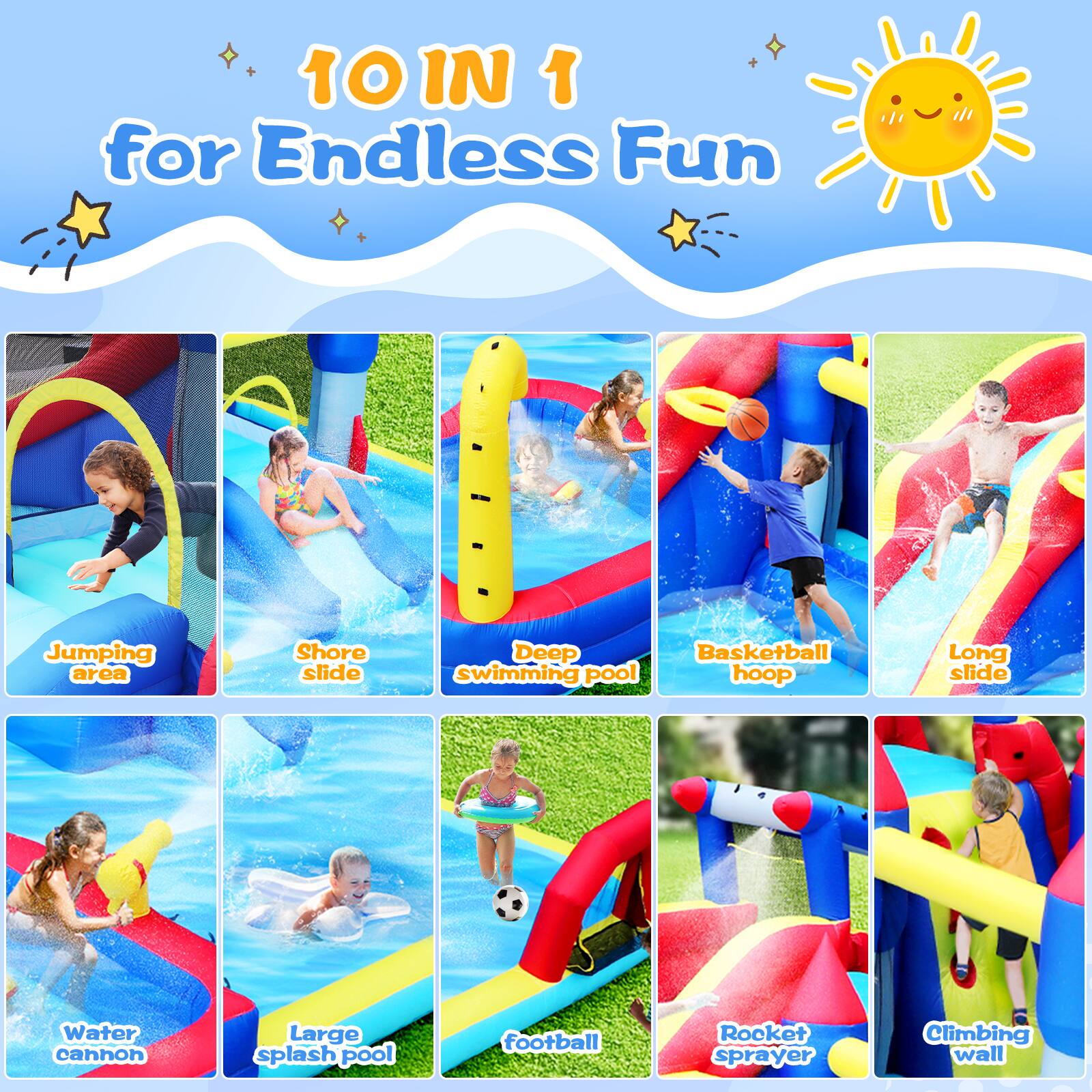 10 IN 1 for Endless Fun

Jumping area  
Shore slide  
Deep swimming pool  
Basketball hoop  
Long slide  
Water cannon  
Large splash pool  
Football  
Rocket sprayer  
Climbing wall