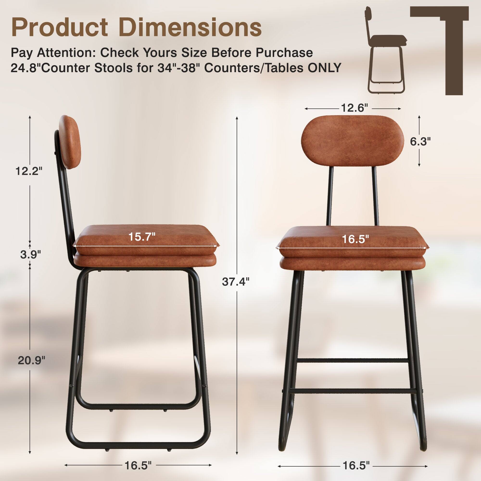 Product Dimensions  
Pay Attention: Check Yours Size Before Purchase  
24.8" Counter Stools for 34"-38" Counters/Tables ONLY  

- Seat Height: 12.6"  
- Seat Depth: 16.5"  
- Seat Width: 16.5"  
- Back Height: 12.2"  
- Back Width: 6.3"  
- Overall Height: 20.9"  
- Overall Width: 16.5"  
- Overall Depth: 37.4"  
- Leg Width: 15.7"  
- Leg Height: 3.9"