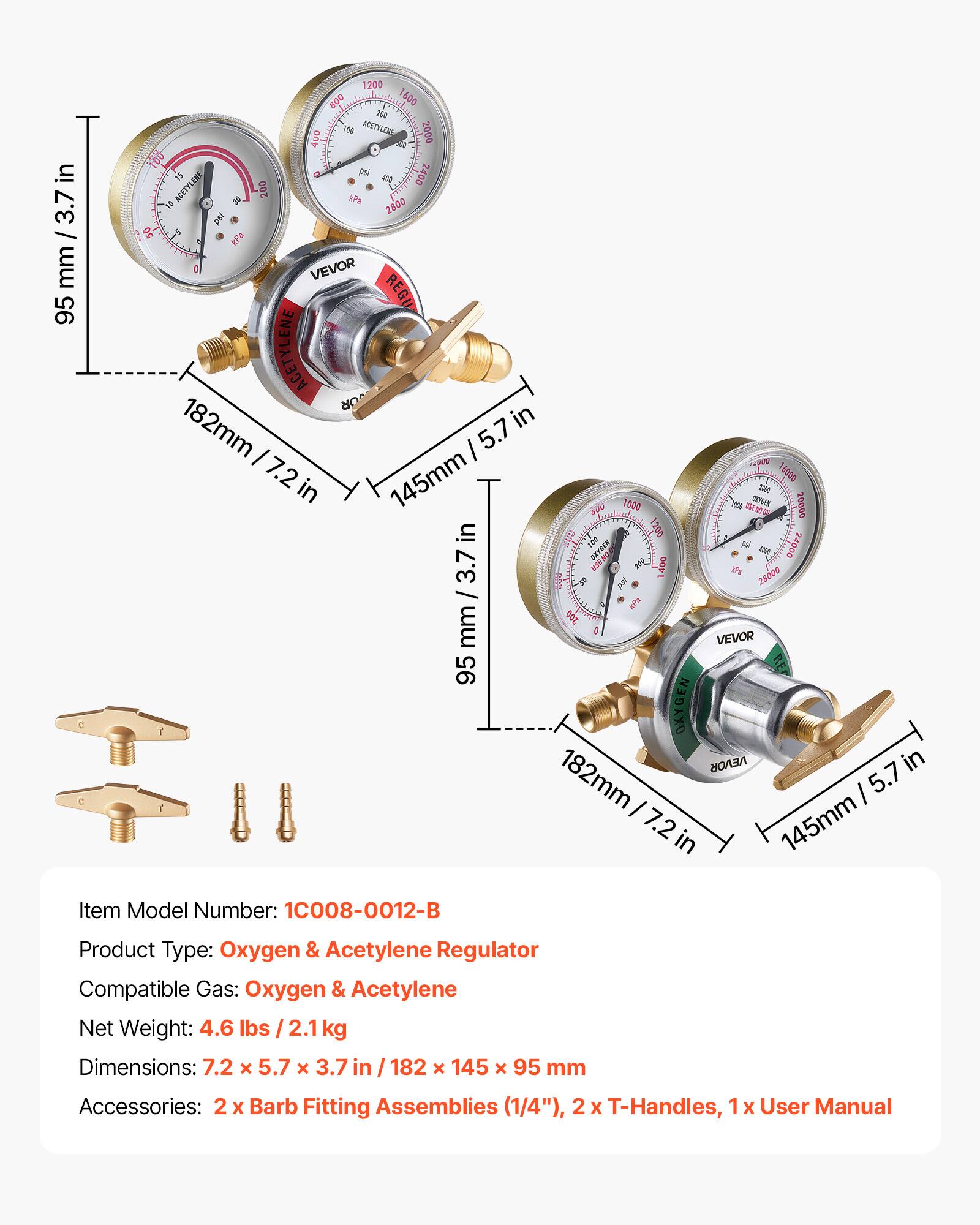 Item Model Number: 1C008-0012-B  
Product Type: Oxygen & Acetylene Regulator  
Compatible Gas: Oxygen & Acetylene  
Net Weight: 4.6 lbs / 2.1 kg  
Dimensions: 7.2 x 5.7 x 3.7 in / 182 x 145 x 95 mm  
Accessories: 2 x Barb Fitting Assemblies (1/4"), 2 x T-Handles, 1 x User Manual