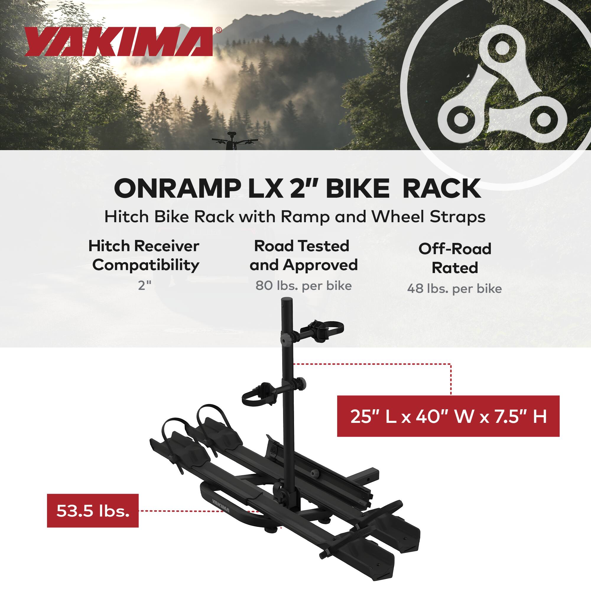 YAKIMA ONRAMP LX 2" BIKE RACK Hitch Bike Rack with Ramp and Wheel Straps Hitch Receiver Road Tested Off-Road Compatibility and Approved Rated 2" 80 lbs. per bike 48 lbs. per bike 25" L x 40" W x 7.5" H 53.5 lbs.