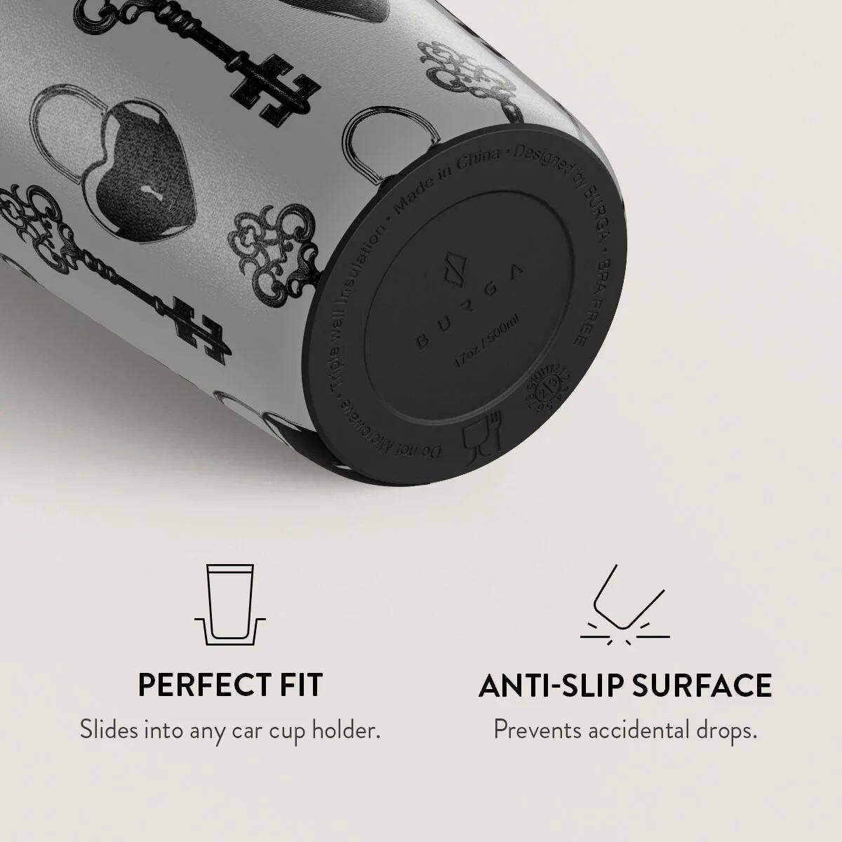 China Designed by BURGA  
Made in China  
BURGA  
BPA Free  
17oz / 500ml  
Triple Insulation  
PERFECT FIT  
Slides into any car cup holder.  
ANTI-SLIP SURFACE  
Prevents accidental drops.