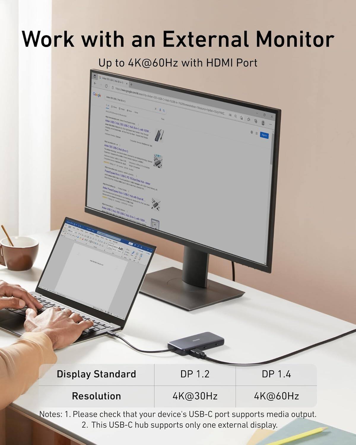 Work with an External Monitor  
Up to 4K@60Hz with HDMI Port  

Display Standard  
DP 1.2  
DP 1.4  

Resolution  
4K@30Hz  
4K@60Hz  

Notes:  
1. Please check that your device's USB-C port supports media output.  
2. This USB-C hub supports only one external display.