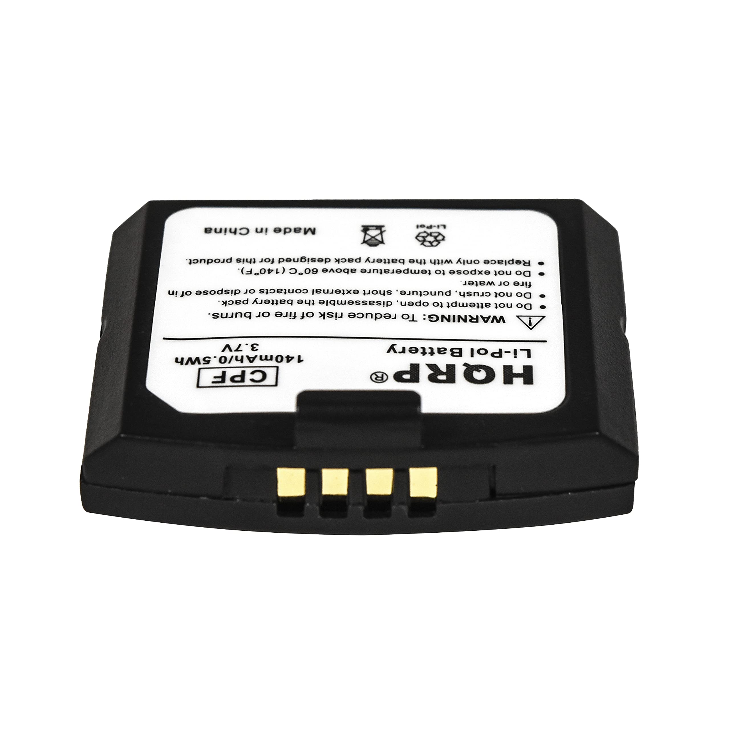 Made in China

Li-Pol product. This is designed for the battery pack only. Do not expose to temperature above 60C (140F). Do not dispose of in water or fire. Do not puncture, crush, or short the external contacts of the battery pack. Do not attempt to disassemble or open the battery pack. Do not burn or expose to fire. To reduce the risk of burns or fire.

WARNING:

3.7V Battery Li-Pol 140mAh/0.5Wh CPF HQRP