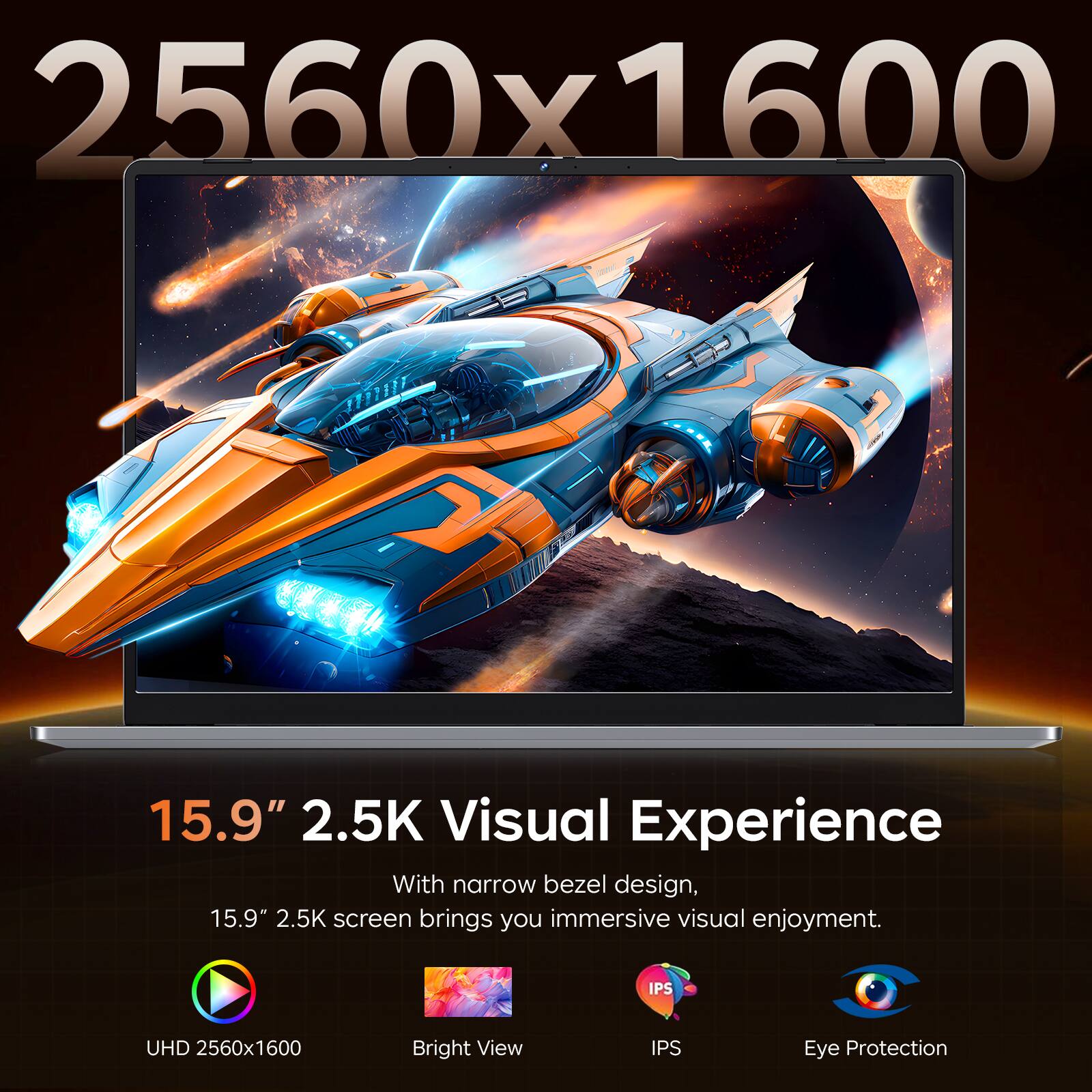 2560x1600

15.9" 2.5K Visual Experience
With narrow bezel design, 15.9" 2.5K screen brings you immersive visual enjoyment.

UHD 2560x1600
Bright View
IPS
Eye Protection